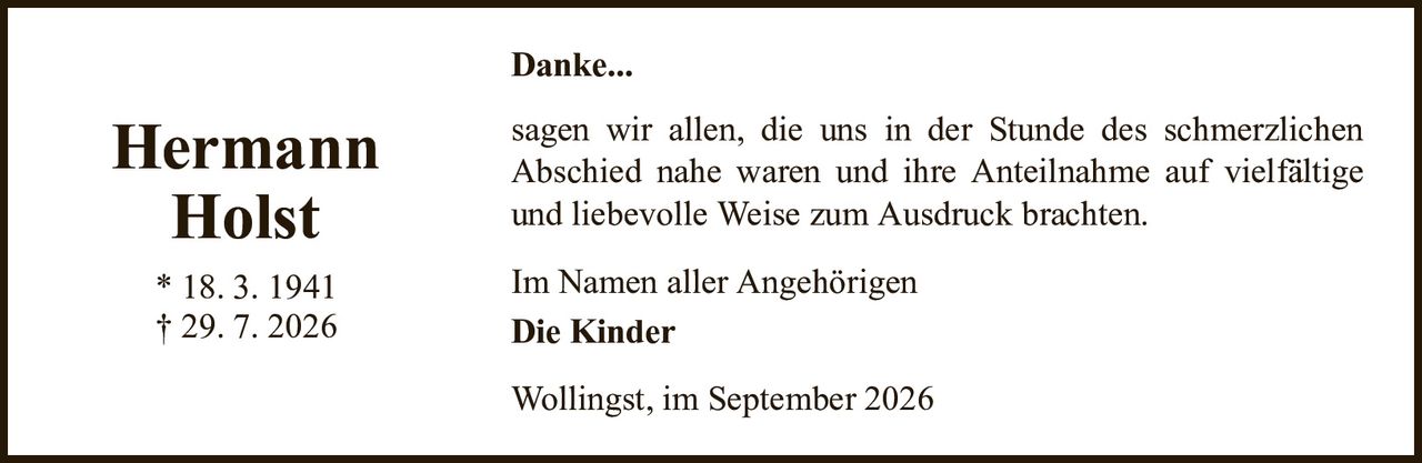 Danke...HermannHolst* 18. 3. 1941† 29. 7. 2026Im Namen aller AngehörigenDie KinderWollingst, im September 2026sagen wir allen, die uns in der Stunde des schmerzlichenAbschied nahe waren und ihre Anteilnahme auf vielfältige und liebevolle Weise zum Ausdruck brachten.