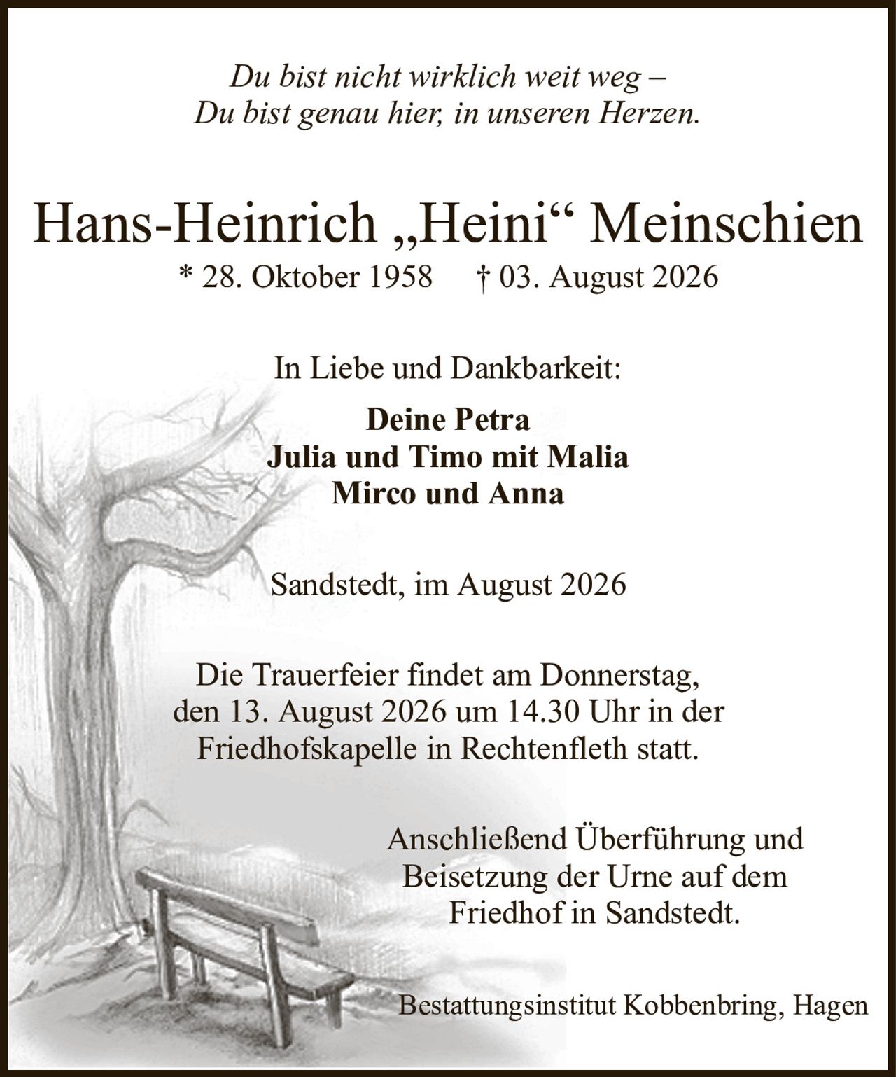 Du bist nicht wirklich weit weg –Du bist genau hier, in unseren Herzen.Hans-Heinrich „Heini“ Meinschien* 28. Oktober 1958† 03. August 2026In Liebe und Dankbarkeit:Deine PetraJulia und Timo mit MaliaMirco und AnnaBestattungsinstitut Kobbenbring, HagenAnschließend Überführung undBeisetzung der Urne auf demFriedhof in Sandstedt.Die Trauerfeier findet am Donnerstag,den 13. August 2026 um 14.30 Uhr in derFriedhofskapelle in Rechtenfleth statt.Sandstedt, im August 2026