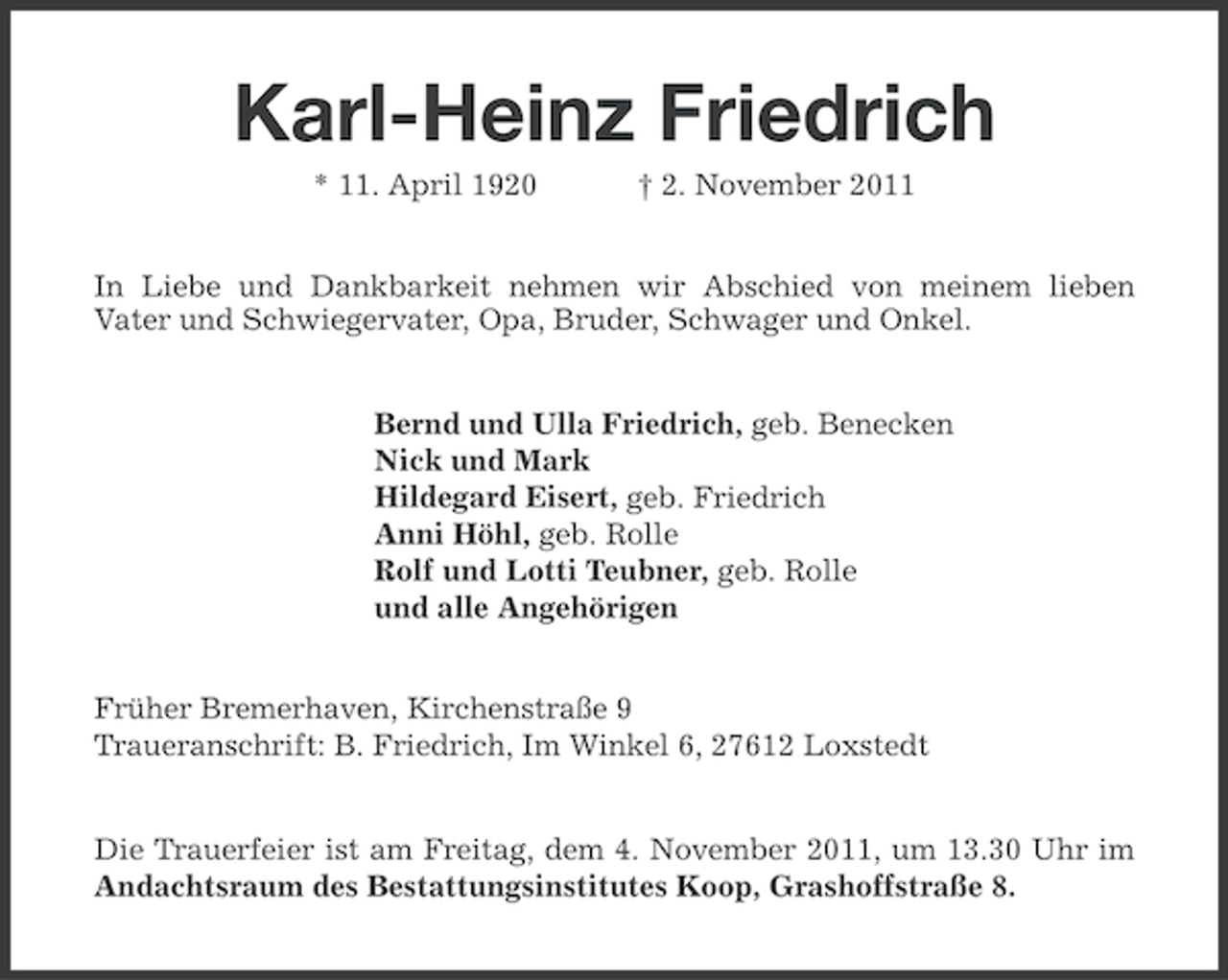 <p>Karl-Heinz Friedrich<br />* 11. April 1920</p><p>† 2. November 2011</p><p>In Liebe und Dankbarkeit nehmen wir Abschied von meinem lieben<br />Vater und Schwiegervater, Opa, Bruder, Schwager und Onkel.</p><p>Bernd und Ulla Friedrich, geb. Benecken<br />Nick und Mark<br />Hildegard Eisert, geb. Friedrich<br />Anni Höhl, geb. Rolle<br />Rolf und Lotti Teubner, geb. Rolle<br />und alle Angehörigen<br />Früher Bremerhaven, Kirchenstraße 9<br />Traueranschrift: B. Friedrich, Im Winkel 6, 27612 Loxstedt</p><p>Die Trauerfeier ist am Freitag, dem 4. November 2011, um 13.30 Uhr im<br />Andachtsraum des Bestattungsinstitutes Koop, Grashoffstraße 8.</p>