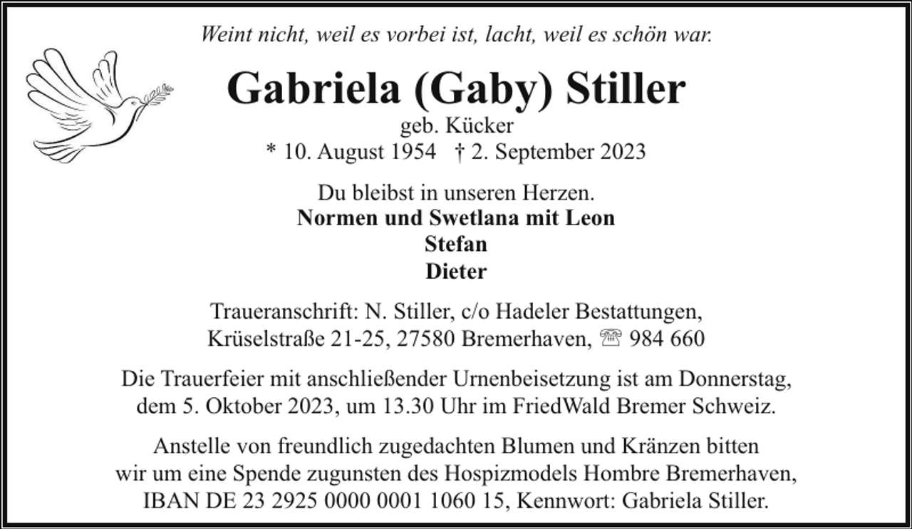 <p>Weint nicht, weil es vorbei ist, lacht, weil es schön war.</p><p>Gabriela (Gaby) Stiller<br />geb. Kücker<br />* 10. August 1954 † 2. September 2023<br />Du bleibst in unseren Herzen.<br />Normen und Swetlana mit Leon<br />Stefan<br />Dieter<br />Traueranschrift: N. Stiller, c/o Hadeler Bestattungen,<br />Krüselstraße 21-25, 27580 Bremerhaven, ' 984 660<br />Die Trauerfeier mit anschließender Urnenbeisetzung ist am Donnerstag,<br />dem 5. Oktober 2023, um 13.30 Uhr im FriedWald Bremer Schweiz.<br />Anstelle von freundlich zugedachten Blumen und Kränzen bitten<br />wir um eine Spende zugunsten des Hospizmodels Hombre Bremerhaven,<br />IBAN DE 23 2925 0060 15, Kennwort: Gabriela Stiller.</p>