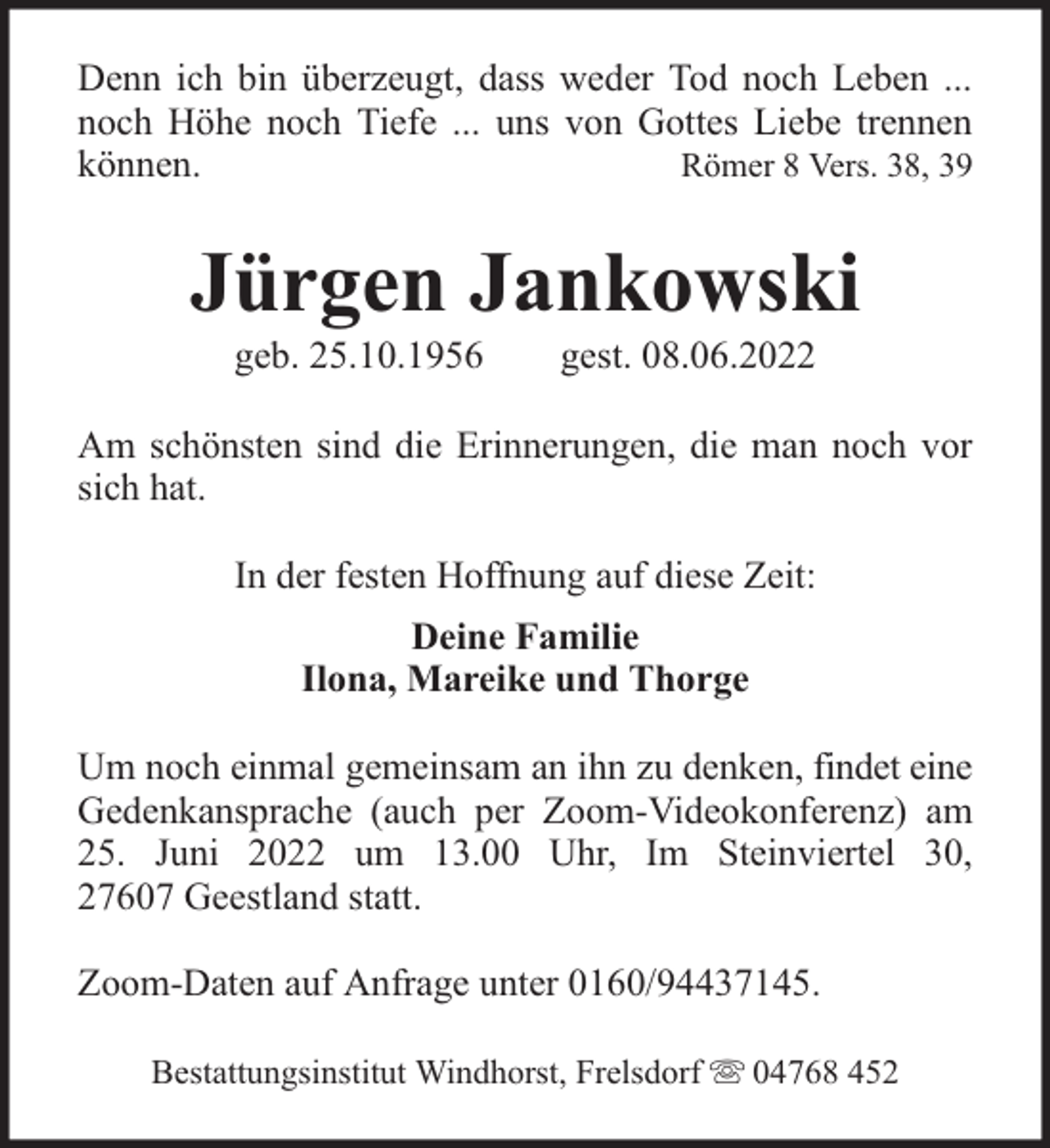 <p>Denn ich bin überzeugt, dass weder Tod noch Leben ...<br />noch Höhe noch Tiefe ... uns von Gottes Liebe trennen<br />können.<br />Römer 8 Vers. 38, 39</p><p>Jürgen Jankowski<br />geb. 25.10.1956</p><p>gest. 08.06.2022</p><p>Am schönsten sind die Erinnerungen, die man noch vor<br />sich hat.<br />In der festen Hoffnung auf diese Zeit:<br />Deine Familie<br />Ilona, Mareike und Thorge<br />Um noch einmal gemeinsam an ihn zu denken, findet eine<br />Gedenkansprache (auch per Zoom-Videokonferenz) am<br />25. Juni 2022 um 13.00 Uhr, Im Steinviertel 30,<br />27607 Geestland statt.<br />Zoom-Daten auf Anfrage unter 0160/94437145.<br />Bestattungsinstitut Windhorst, Frelsdorf</p><p>04768 452</p>
