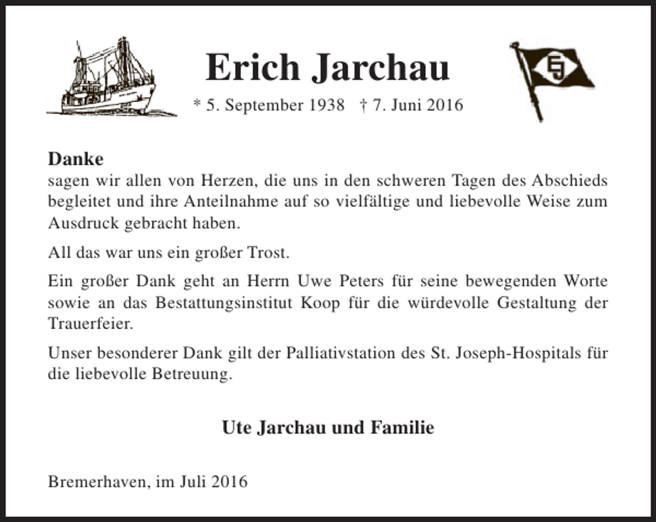 <p>Erich Jarchau</p><p>* 5. September 1938 † 7. Juni 2016</p><p>Danke</p><p>sagen wir allen von Herzen, die uns in den schweren Tagen des Abschieds<br />begleitet und ihre Anteilnahme auf so vielfältige und liebevolle Weise zum<br />Ausdruck gebracht haben.<br />All das war uns ein großer Trost.<br />Ein großer Dank geht an Herrn Uwe Peters für seine bewegenden Worte<br />sowie an das Bestattungsinstitut Koop für die würdevolle Gestaltung der<br />Trauerfeier.<br />Unser besonderer Dank gilt der Palliativstation des St. Joseph-Hospitals für<br />die liebevolle Betreuung.</p><p>Ute Jarchau und Familie<br />Bremerhaven, im Juli 2016</p>