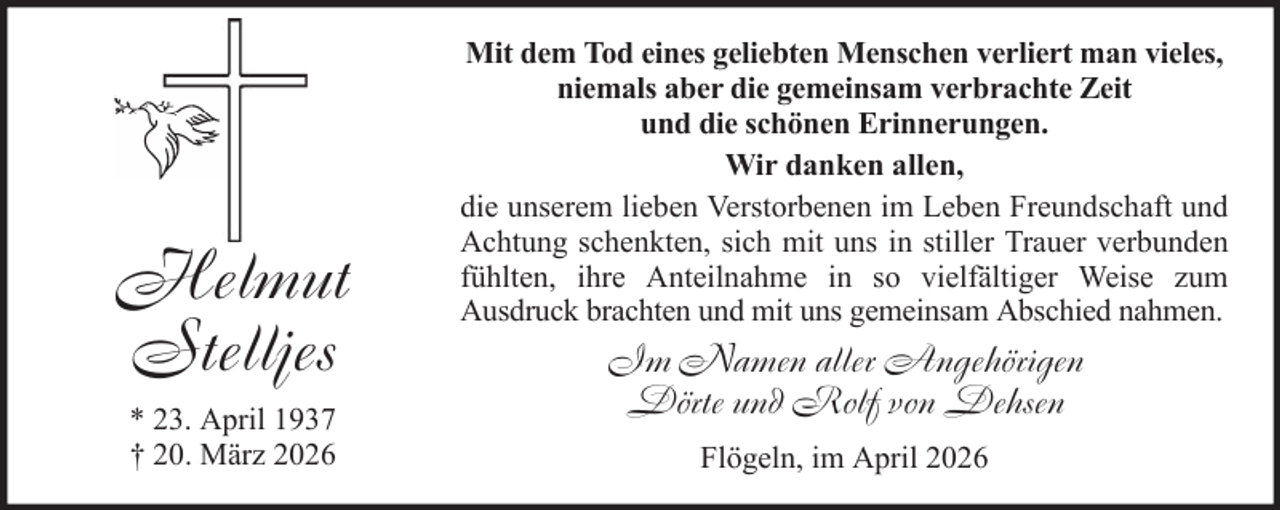 <p>Helmut<br />Stelljes<br />* 23. April 1937<br />† 20. März 2026</p><p>Mit dem Tod eines geliebten Menschen verliert man vieles,<br />niemals aber die gemeinsam verbrachte Zeit<br />und die schönen Erinnerungen.<br />Wir danken allen,<br />die unserem lieben Verstorbenen im Leben Freundschaft und<br />Achtung schenkten, sich mit uns in stiller Trauer verbunden<br />fühlten, ihre Anteilnahme in so vielfältiger Weise zum<br />Ausdruck brachten und mit uns gemeinsam Abschied nahmen.</p><p>Im Namen aller Angehörigen<br />Dörte und Rolf von Dehsen<br />Flögeln, im April 2026</p>
