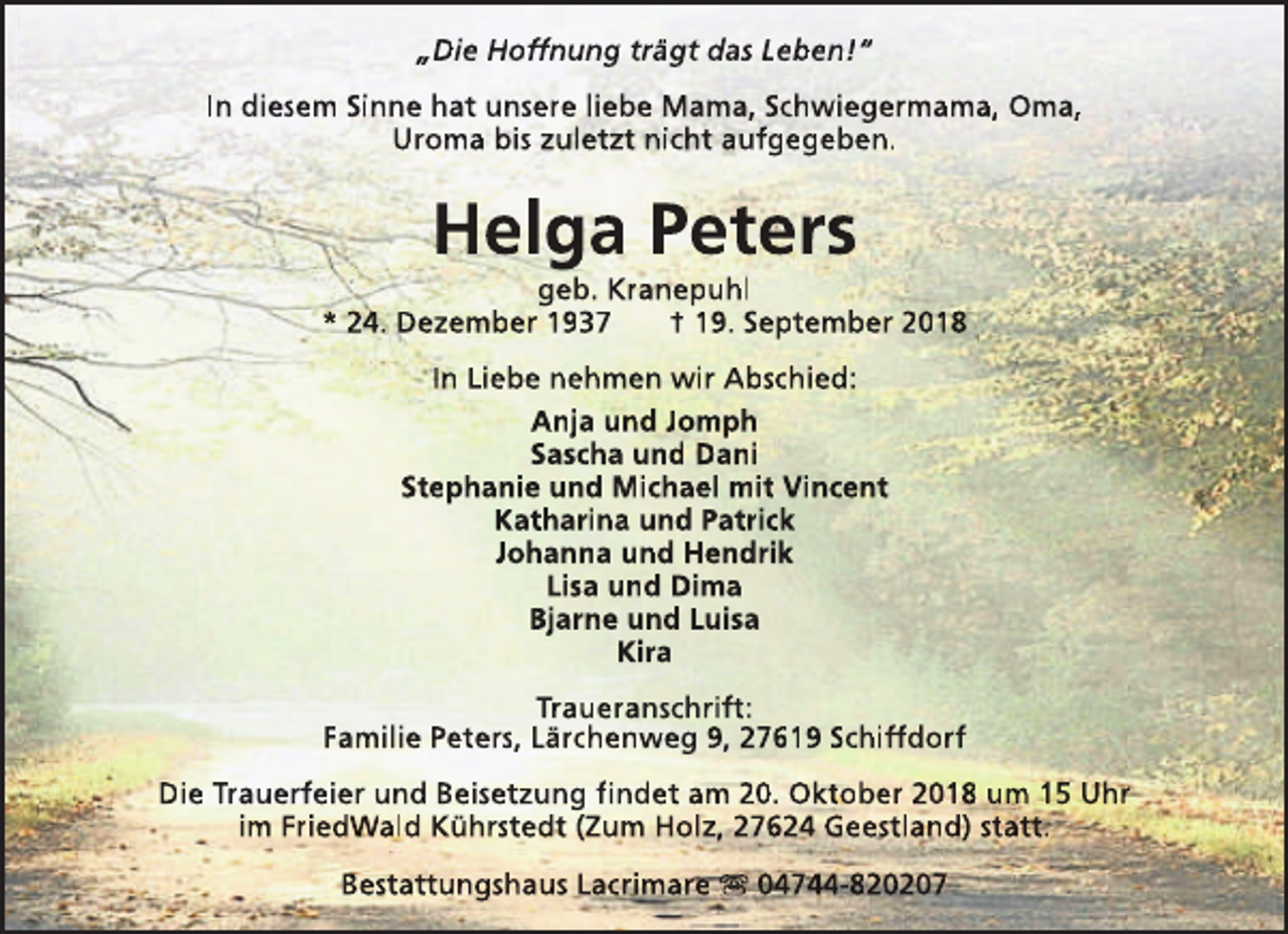 <p>„Die Hoffnung trägt das Leben!“<br />In diesem Sinne hat unsere liebe Mama, Schwiegermama, Oma,<br />Uroma bis zuletzt nicht aufgegeben.</p><p>Helga Peters</p><p>geb. Kranepuhl<br />* 24. Dezember 1937<br />† 19. September 2018<br />In Liebe nehmen wir Abschied:<br />Anja und Jomph<br />Sascha und Dani<br />Stephanie und Michael mit Vincent<br />Katharina und Patrick<br />Johanna und Hendrik<br />Lisa und Dima<br />Bjarne und Luisa<br />Kira<br />Traueranschrift:<br />Familie Peters, Lärchenweg 9, 27619 Schiffdorf<br />Die Trauerfeier und Beisetzung findet am 20. Oktober 2018 um 15 Uhr<br />im FriedWald Kührstedt (Zum Holz, 27624 Geestland) statt.<br />Bestattungshaus Lacrimare s 04744-820207</p>