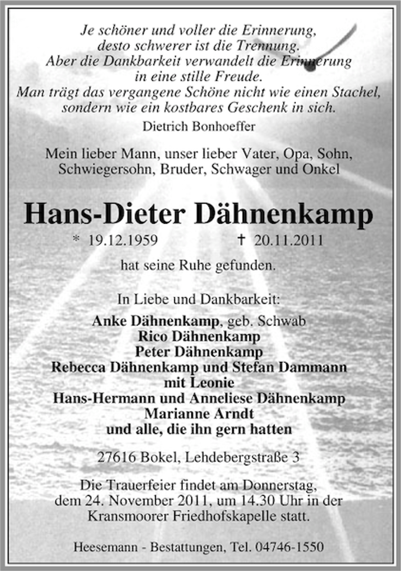 <p>Je schöner und voller die Erinnerung,<br />desto schwerer ist die Trennung.<br />Aber die Dankbarkeit verwandelt die Erinnerung<br />in eine stille Freude.<br />Man trägt das vergangene Schöne nicht wie einen Stachel,<br />sondern wie ein kostbares Geschenk in sich.<br />Dietrich Bonhoeffer</p><p>Mein lieber Mann, unser lieber Vater, Opa, Sohn,<br />Schwiegersohn, Bruder, Schwager und Onkel</p><p>Hans-Dieter Dähnenkamp<br />* 19.12.1959</p><p>20.11.2011</p><p>hat seine Ruhe gefunden.<br />In Liebe und Dankbarkeit:<br />Anke Dähnenkamp, geb. Schwab<br />Rico Dähnenkamp<br />Peter Dähnenkamp<br />Rebecca Dähnenkamp und Stefan Dammann<br />mit Leonie<br />Hans-Hermann und Anneliese Dähnenkamp<br />Marianne Arndt<br />und alle, die ihn gern hatten<br />27616 Bokel, Lehdebergstraße 3<br />Die Trauerfeier findet am Donnerstag,<br />dem 24. November 2011, um 14.30 Uhr in der<br />Kransmoorer Friedhofskapelle statt.<br />Heesemann - Bestattungen, Tel. 04746-1550</p>