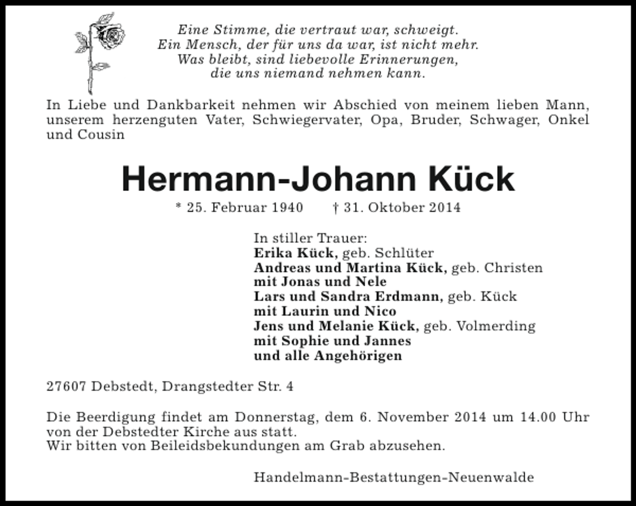 <p>Eine Stimme, die vertraut war, schweigt.<br />Ein Mensch, der für uns da war, ist nicht mehr.<br />Was bleibt, sind liebevolle Erinnerungen,<br />die uns niemand nehmen kann.<br />In Liebe und Dankbarkeit nehmen wir Abschied von meinem lieben Mann,<br />unserem herzenguten Vater, Schwiegervater, Opa, Bruder, Schwager, Onkel<br />und Cousin</p><p>Hermann-Johann Kück<br />* 25. Februar 1940</p><p>† 31. Oktober 2014</p><p>In stiller Trauer:<br />Erika Kück, geb. Schlüter<br />Andreas und Martina Kück, geb. Christen<br />mit Jonas und Nele<br />Lars und Sandra Erdmann, geb. Kück<br />mit Laurin und Nico<br />Jens und Melanie Kück, geb. Volmerding<br />mit Sophie und Jannes<br />und alle Angehörigen<br />27607 Debstedt, Drangstedter Str. 4<br />Die Beerdigung findet am Donnerstag, dem 6. November 2014 um 14.00 Uhr<br />von der Debstedter Kirche aus statt.<br />Wir bitten von Beileidsbekundungen am Grab abzusehen.<br />Handelmann-Bestattungen-Neuenwalde</p>