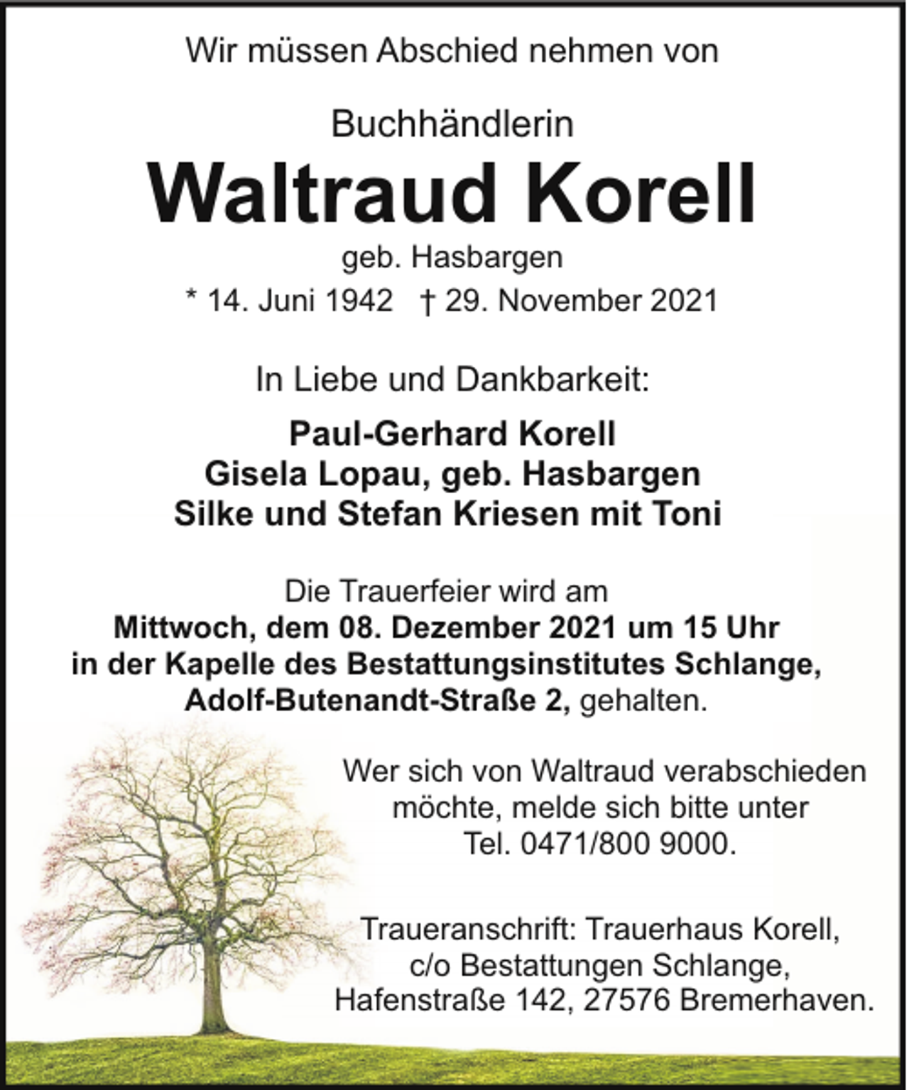 <p>Wir müssen Abschied nehmen von</p><p>Buchhändlerin</p><p>Waltraud Korell<br />geb. Hasbargen<br />* 14. Juni 1942 † 29. November 2021</p><p>In Liebe und Dankbarkeit:<br />Paul-Gerhard Korell<br />Gisela Lopau, geb. Hasbargen<br />Silke und Stefan Kriesen mit Toni<br />Die Trauerfeier wird am<br />Mittwoch, dem 08. Dezember 2021 um 15 Uhr<br />in der Kapelle des Bestattungsinstitutes Schlange,<br />Adolf-Butenandt-Straße 2, gehalten.<br />Wer sich von Waltraud verabschieden<br />möchte, melde sich bitte unter<br />Tel. 0471/800 9000.<br />Traueranschrift: Trauerhaus Korell,<br />c/o Bestattungen Schlange,<br />Hafenstraße 142, 27576 Bremerhaven.</p>