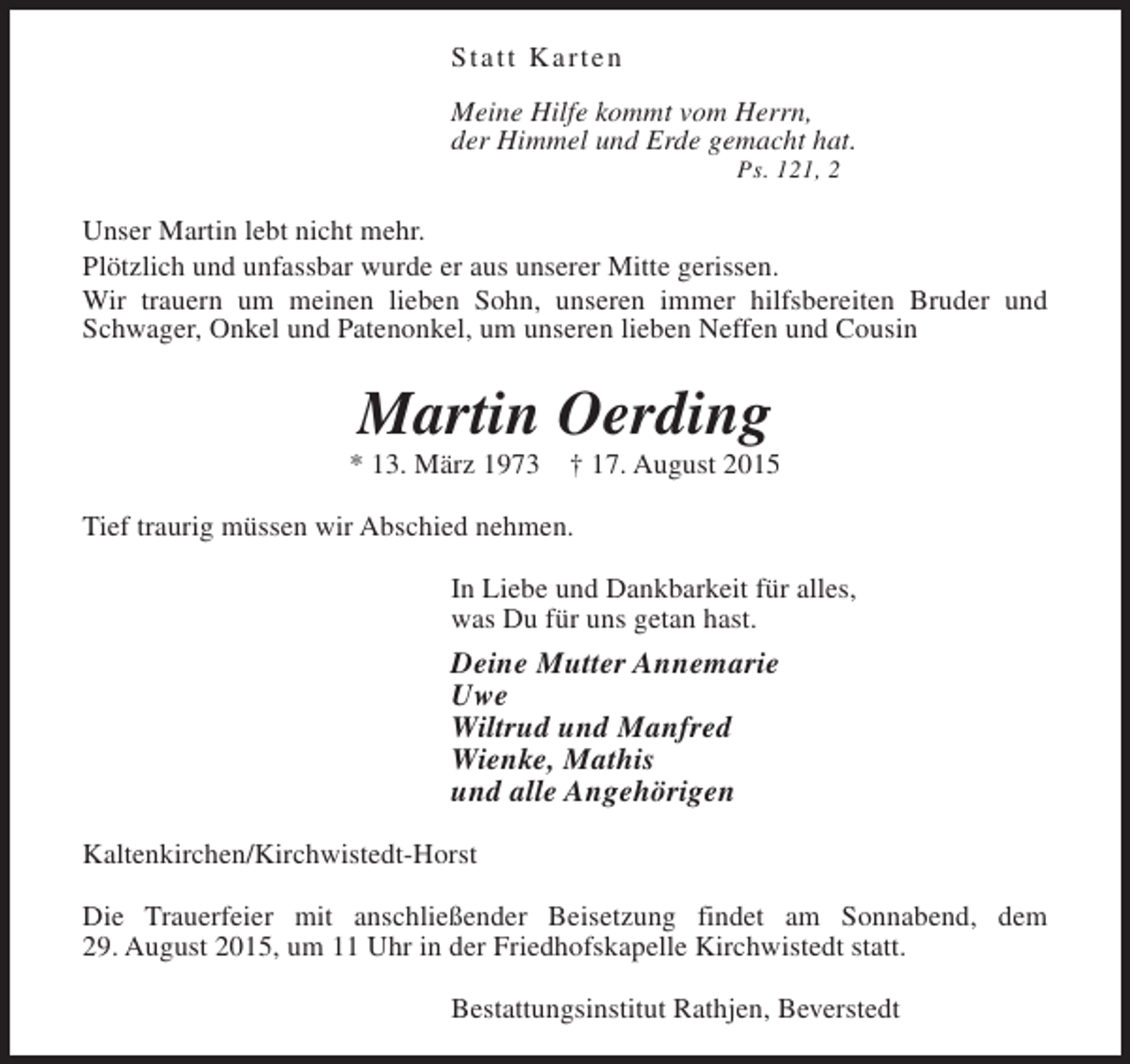 <p>Statt Karten<br />Meine Hilfe kommt vom Herrn,<br />der Himmel und Erde gemacht hat.<br />Ps. 121, 2</p><p>Unser Martin lebt nicht mehr.<br />Plötzlich und unfassbar wurde er aus unserer Mitte gerissen.<br />Wir trauern um meinen lieben Sohn, unseren immer hilfsbereiten Bruder und<br />Schwager, Onkel und Patenonkel, um unseren lieben Neffen und Cousin</p><p>Martin Oerding</p><p>* 13. März 1973</p><p>† 17. August 2015</p><p>Tief traurig müssen wir Abschied nehmen.<br />In Liebe und Dankbarkeit für alles,<br />was Du für uns getan hast.</p><p>Deine Mutter Annemarie<br />Uwe<br />Wiltrud und Manfred<br />Wienke, Mathis<br />und alle Angehörigen<br />Kaltenkirchen/Kirchwistedt-Horst<br />Die Trauerfeier mit anschließender Beisetzung findet am Sonnabend, dem<br />29. August 2015, um 11 Uhr in der Friedhofskapelle Kirchwistedt statt.<br />Bestattungsinstitut Rathjen, Beverstedt</p>