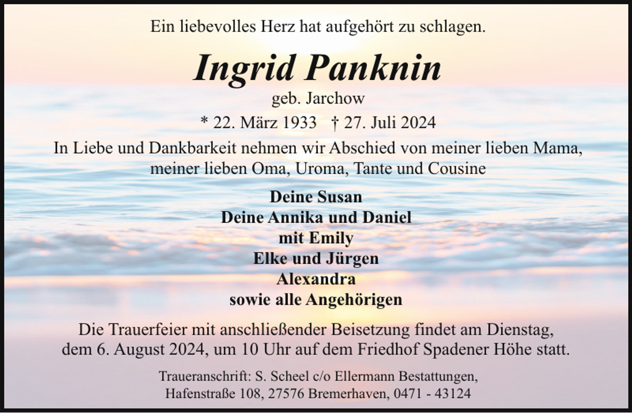 <p>Ein liebevolles Herz hat aufgehört zu schlagen.</p><p>Ingrid Panknin</p><p>geb. Jarchow<br />* 22. März 1933 † 27. Juli 2024<br />In Liebe und Dankbarkeit nehmen wir Abschied von meiner lieben Mama,<br />meiner lieben Oma, Uroma, Tante und Cousine<br />Deine Susan<br />Deine Annika und Daniel<br />mit Emily<br />Elke und Jürgen<br />Alexandra<br />sowie alle Angehörigen<br />Die Trauerfeier mit anschließender Beisetzung findet am Dienstag,<br />dem 6. August 2024, um 10 Uhr auf dem Friedhof Spadener Höhe statt.<br />Traueranschrift: S. Scheel c/o Ellermann Bestattungen,<br />Hafenstraße 108, 27576 Bremerhaven, 0471 - 43124</p>