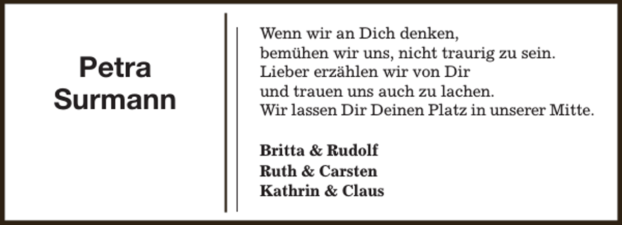<p>Petra<br />Surmann</p><p>Wenn wir an Dich denken,<br />bemühen wir uns, nicht traurig zu sein.<br />Lieber erzählen wir von Dir<br />und trauen uns auch zu lachen.<br />Wir lassen Dir Deinen Platz in unserer Mitte.<br />Britta &amp; Rudolf<br />Ruth &amp; Carsten<br />Kathrin &amp; Claus</p>