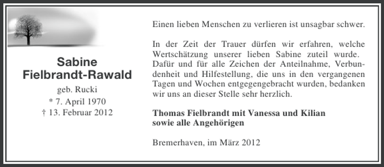 <p>Einen lieben Menschen zu verlieren ist unsagbar schwer.</p><p>Sabine<br />Fielbrandt-Rawald<br />geb. Rucki<br />* 7. April 1970<br />† 13. Februar 2012</p><p>In der Zeit der Trauer dürfen wir erfahren, welche<br />Wertschätzung unserer lieben Sabine zuteil wurde.<br />Dafür und für alle Zeichen der Anteilnahme, Verbundenheit und Hilfestellung, die uns in den vergangenen<br />Tagen und Wochen entgegengebracht wurden, bedanken<br />wir uns an dieser Stelle sehr herzlich.<br />Thomas Fielbrandt mit Vanessa und Kilian<br />sowie alle Angehörigen<br />Bremerhaven, im März 2012</p>