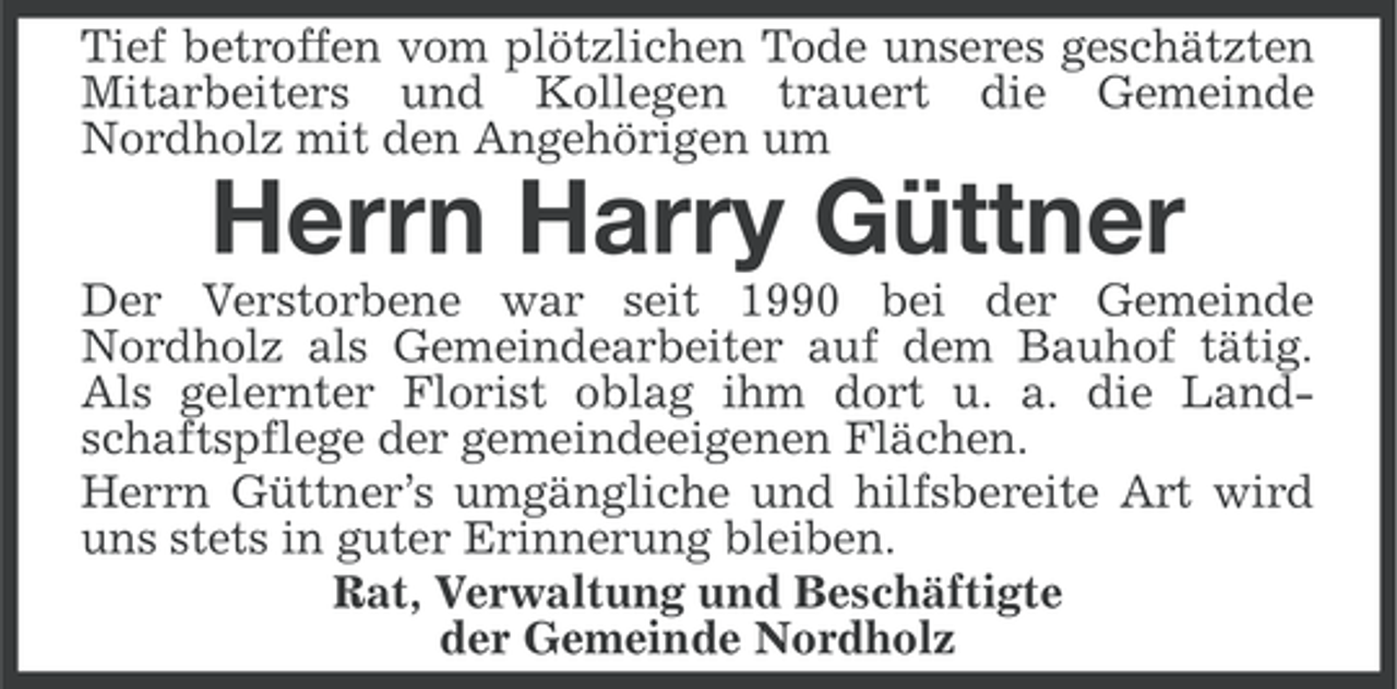 <p>Tief betroffen vom plötzlichen Tode unseres geschätzten<br />Mitarbeiters und Kollegen trauert die Gemeinde<br />Nordholz mit den Angehörigen um</p><p>Herrn Harry Güttner<br />Der Verstorbene war seit 1990 bei der Gemeinde<br />Nordholz als Gemeindearbeiter auf dem Bauhof tätig.<br />Als gelernter Florist oblag ihm dort u. a. die Landschaftspflege der gemeindeeigenen Flächen.<br />Herrn Güttner’s umgängliche und hilfsbereite Art wird<br />uns stets in guter Erinnerung bleiben.<br />Rat, Verwaltung und Beschäftigte<br />der Gemeinde Nordholz</p>