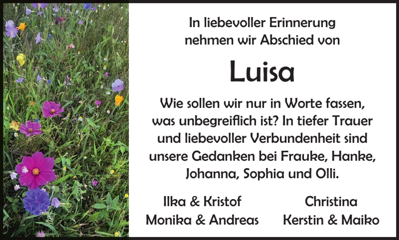 <p>In liebevoller Erinnerung<br />nehmen wir Abschied von</p><p>Luisa<br />Wie sollen wir nur in Worte fassen,<br />was unbegreiflich ist? In tiefer Trauer<br />und liebevoller Verbundenheit sind<br />unsere Gedanken bei Frauke, Hanke,<br />Johanna, Sophia und Olli.<br />Ilka &amp; Kristof<br />Monika &amp; Andreas</p><p>Christina<br />Kerstin &amp; Maiko</p>