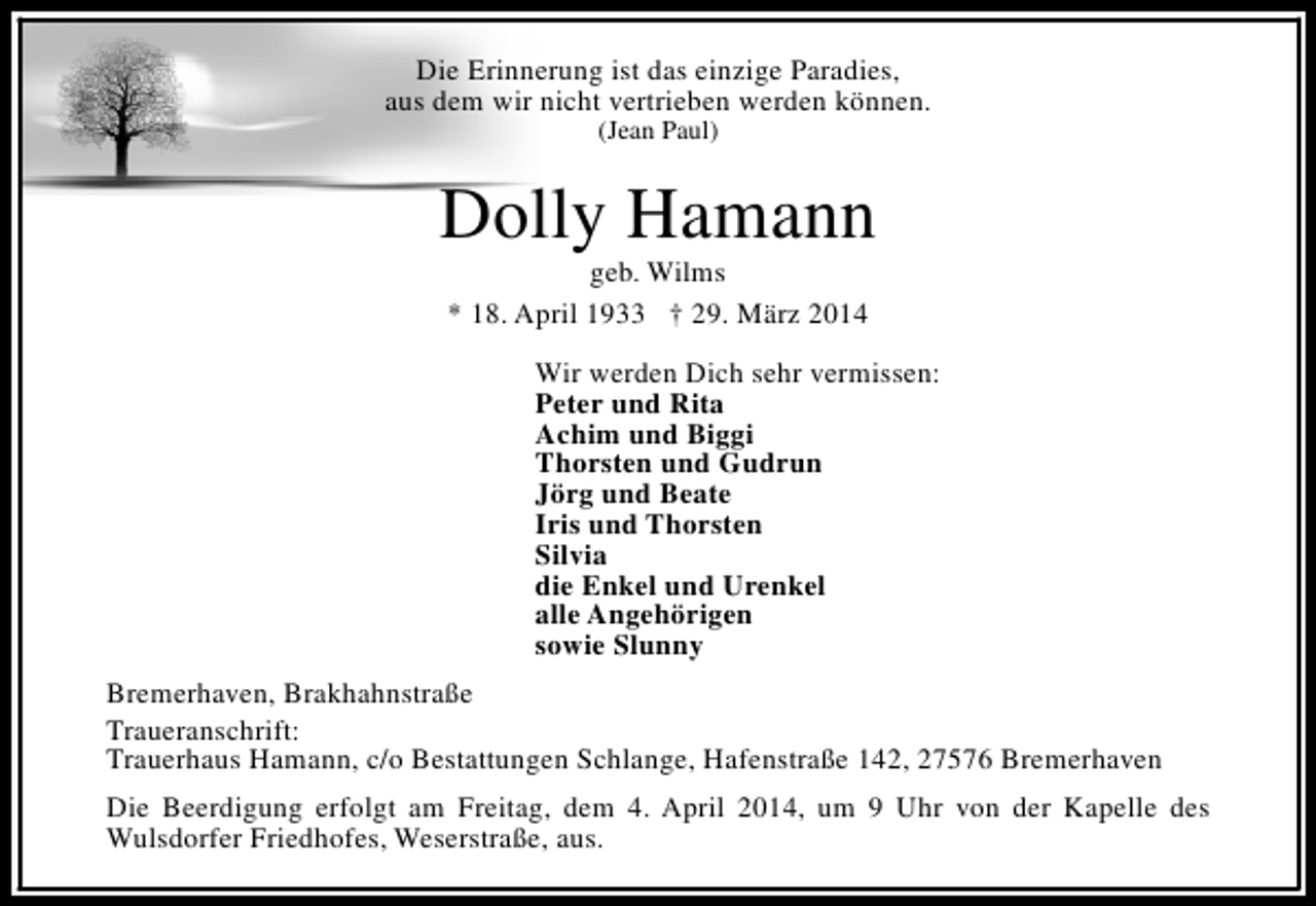<p>Die Erinnerung ist das einzige Paradies,<br />aus dem wir nicht vertrieben werden können.<br />(Jean Paul)</p><p>Dolly Hamann<br />geb. Wilms<br />* 18. April 1933 † 29. März 2014</p><p>Wir werden Dich sehr vermissen:<br />Peter und Rita<br />Achim und Biggi<br />Thorsten und Gudrun<br />Jörg und Beate<br />Iris und Thorsten<br />Silvia<br />die Enkel und Urenkel<br />alle Angehörigen<br />sowie Slunny<br />Bremerhaven, Brakhahnstraße<br />Traueranschrift:<br />Trauerhaus Hamann, c/o Bestattungen Schlange, Hafenstraße 142, 27576 Bremerhaven<br />Die Beerdigung erfolgt am Freitag, dem 4. April 2014, um 9 Uhr von der Kapelle des<br />Wulsdorfer Friedhofes, Weserstraße, aus.</p>