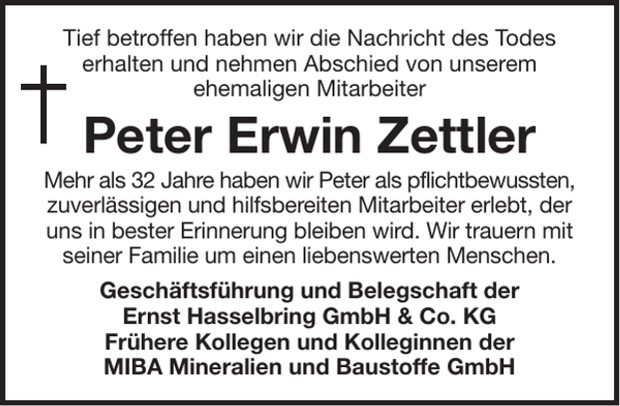 <p>Tief betroffen haben wir die Nachricht des Todes<br />erhalten und nehmen Abschied von unserem<br />ehemaligen Mitarbeiter</p><p>Peter Erwin Zettler<br />Mehr als 32 Jahre haben wir Peter als pflichtbewussten,<br />zuverlässigen und hilfsbereiten Mitarbeiter erlebt, der<br />uns in bester Erinnerung bleiben wird. Wir trauern mit<br />seiner Familie um einen liebenswerten Menschen.<br />Geschäftsführung und Belegschaft der<br />Ernst Hasselbring GmbH &amp; Co. KG<br />Frühere Kollegen und Kolleginnen der<br />MIBA Mineralien und Baustoffe GmbH</p>