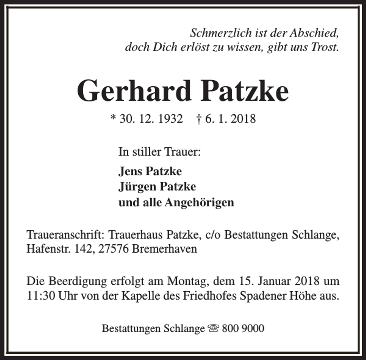 <p>Schmerzlich ist der Abschied,<br />doch Dich erlöst zu wissen, gibt uns Trost.</p><p>Gerhard Patzke<br />* 30. 12. 1932</p><p>† 6. 1. 2018</p><p>In stiller Trauer:<br />Jens Patzke<br />Jürgen Patzke<br />und alle Angehörigen<br />Traueranschrift: Trauerhaus Patzke, c/o Bestattungen Schlange,<br />Hafenstr. 142, 27576 Bremerhaven<br />Die Beerdigung erfolgt am Montag, dem 15. Januar 2018 um<br />11:30 Uhr von der Kapelle des Friedhofes Spadener Höhe aus.<br />Bestattungen Schlange s 800 9000</p>