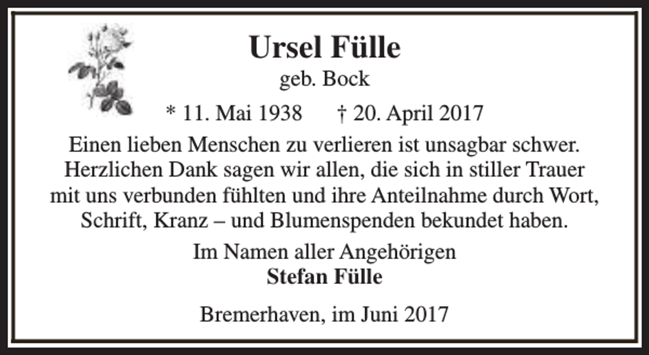 <p>Ursel Fülle<br />geb. Bock</p><p>* 11. Mai 1938 † 20. April 2017<br />Einen lieben Menschen zu verlieren ist unsagbar schwer.<br />Herzlichen Dank sagen wir allen, die sich in stiller Trauer<br />mit uns verbunden fühlten und ihre Anteilnahme durch Wort,<br />Schrift, Kranz – und Blumenspenden bekundet haben.<br />Im Namen aller Angehörigen<br />Stefan Fülle<br />Bremerhaven, im Juni 2017</p>