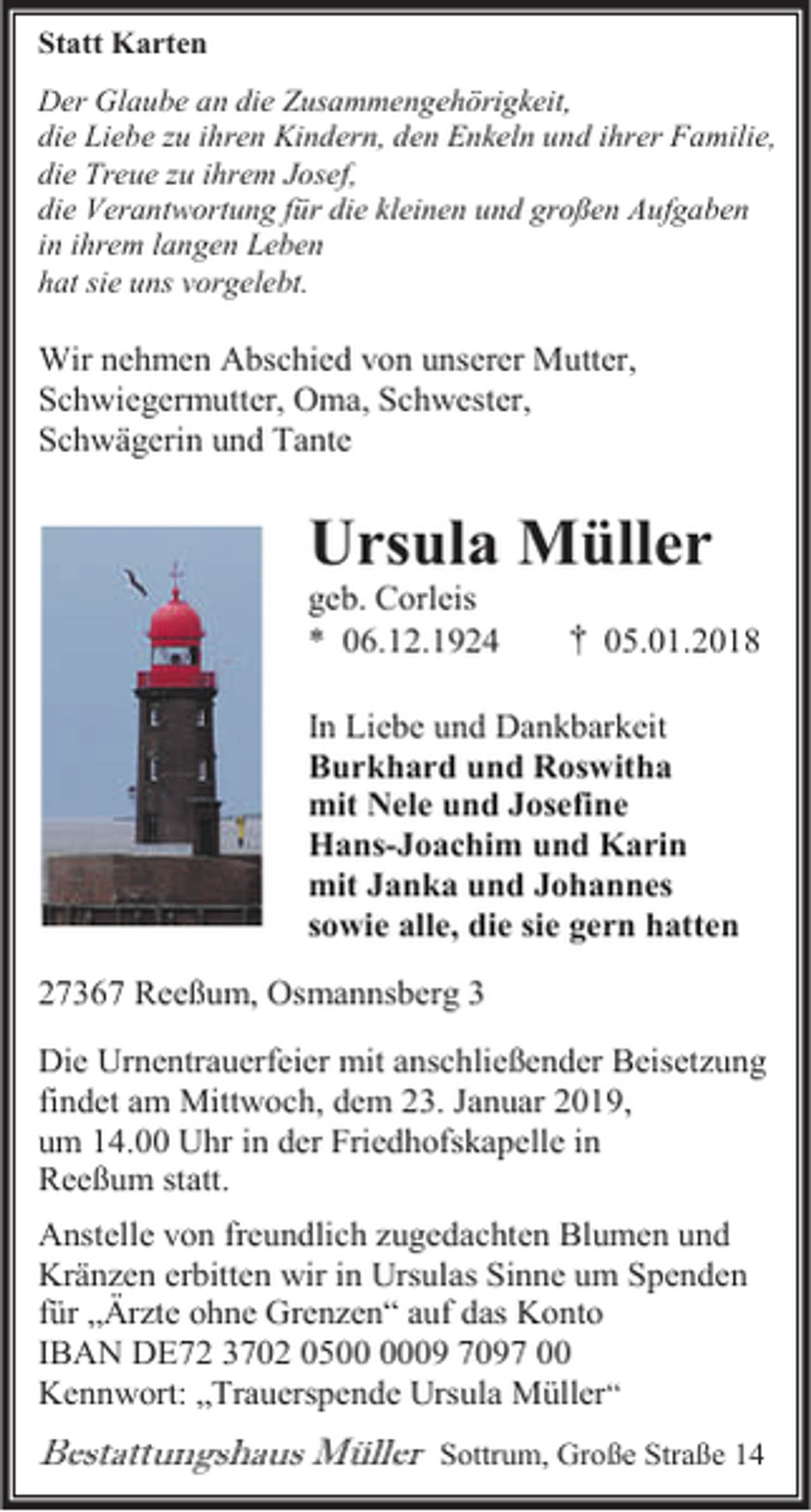 <p>Statt Karten<br />Der Glaube an die Zusammengehörigkeit,<br />die Liebe zu ihren Kindern, den Enkeln und ihrer Familie,<br />die Treue zu ihrem Josef,<br />die Verantwortung für die kleinen und großen Aufgaben<br />in ihrem langen Leben<br />hat sie uns vorgelebt.</p><p>Wir nehmen Abschied von unserer Mutter,<br />Schwiegermutter, Oma, Schwester,<br />Schwägerin und Tante</p><p>Ursula Müller</p><p>geb. Corleis<br />* 06.12.1924</p><p>† 05.01.2018</p><p>In Liebe und Dankbarkeit<br />Burkhard und Roswitha<br />mit Nele und Josefine<br />Hans-Joachim und Karin<br />mit Janka und Johannes<br />sowie alle, die sie gern hatten<br />27367 Reeßum, Osmannsberg 3<br />Die Urnentrauerfeier mit anschließender Beisetzung<br />findet am Mittwoch, dem 23. Januar 2019,<br />um 14.00 Uhr in der Friedhofskapelle in<br />Reeßum statt.<br />Anstelle von freundlich zugedachten Blumen und<br />Kränzen erbitten wir in Ursulas Sinne um Spenden<br />für „Ärzte ohne Grenzen“ auf das Konto<br />IBAN DE72 3702 0509 7097 00<br />Kennwort: „Trauerspende Ursula Müller“</p><p>Bestattungshaus Müller</p><p>Sottrum, Große Straße 14</p>