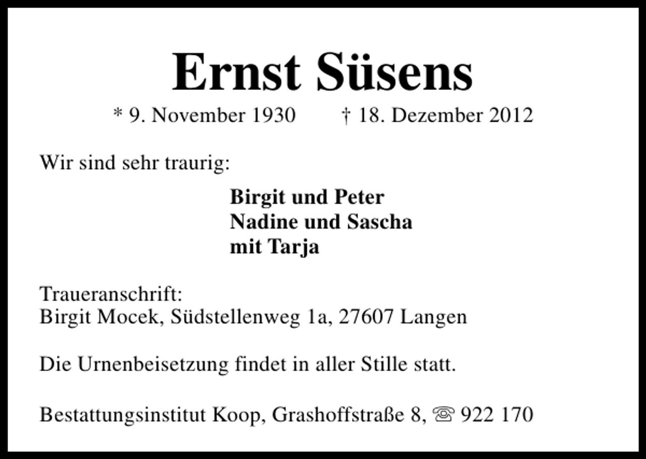 <p>Ernst Süsens</p><p>* 9. November 1930</p><p>† 18. Dezember 2012</p><p>Wir sind sehr traurig:<br />Birgit und Peter<br />Nadine und Sascha<br />mit Tarja<br />Traueranschrift:<br />Birgit Mocek, Südstellenweg 1a, 27607 Langen<br />Die Urnenbeisetzung findet in aller Stille statt.<br />Bestattungsinstitut Koop, Grashoffstraße 8, s 922 170</p>