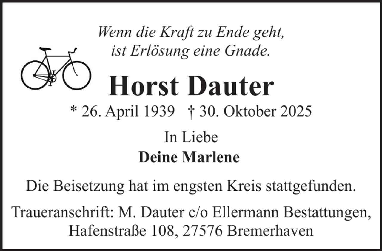 <p>Wenn die Kraft zu Ende geht,<br />ist Erlösung eine Gnade.</p><p>Horst Dauter</p><p>* 26. April 1939 † 30. Oktober 2025<br />In Liebe<br />Deine Marlene<br />Die Beisetzung hat im engsten Kreis stattgefunden.<br />Traueranschrift: M. Dauter c/o Ellermann Bestattungen,<br />Hafenstraße 108, 27576 Bremerhaven</p>