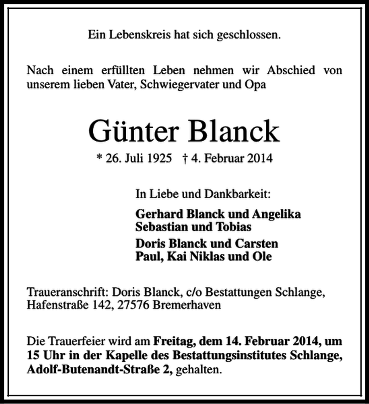 <p>Ein Lebenskreis hat sich geschlossen.<br />Nach einem erfüllten Leben nehmen wir Abschied von<br />unserem lieben Vater, Schwiegervater und Opa</p><p>Günter Blanck<br />* 26. Juli 1925 † 4. Februar 2014<br />In Liebe und Dankbarkeit:<br />Gerhard Blanck und Angelika<br />Sebastian und Tobias<br />Doris Blanck und Carsten<br />Paul, Kai Niklas und Ole<br />Traueranschrift: Doris Blanck, c/o Bestattungen Schlange,<br />Hafenstraße 142, 27576 Bremerhaven<br />Die Trauerfeier wird am Freitag, dem 14. Februar 2014, um<br />15 Uhr in der Kapelle des Bestattungsinstitutes Schlange,<br />Adolf-Butenandt-Straße 2, gehalten.</p>