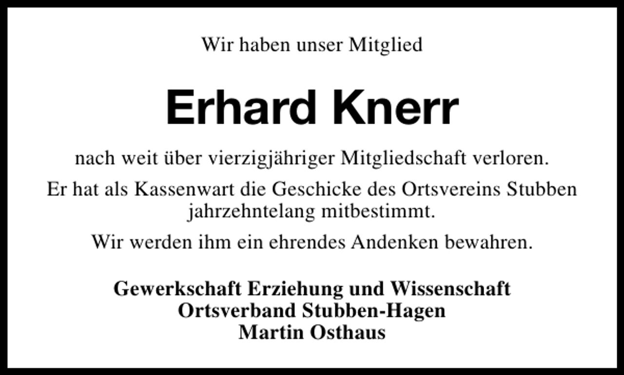 <p>Wir haben unser Mitglied</p><p>Erhard Knerr<br />nach weit über vierzigjähriger Mitgliedschaft verloren.<br />Er hat als Kassenwart die Geschicke des Ortsvereins Stubben<br />jahrzehntelang mitbestimmt.<br />Wir werden ihm ein ehrendes Andenken bewahren.<br />Gewerkschaft Erziehung und Wissenschaft<br />Ortsverband Stubben-Hagen<br />Martin Osthaus</p>
