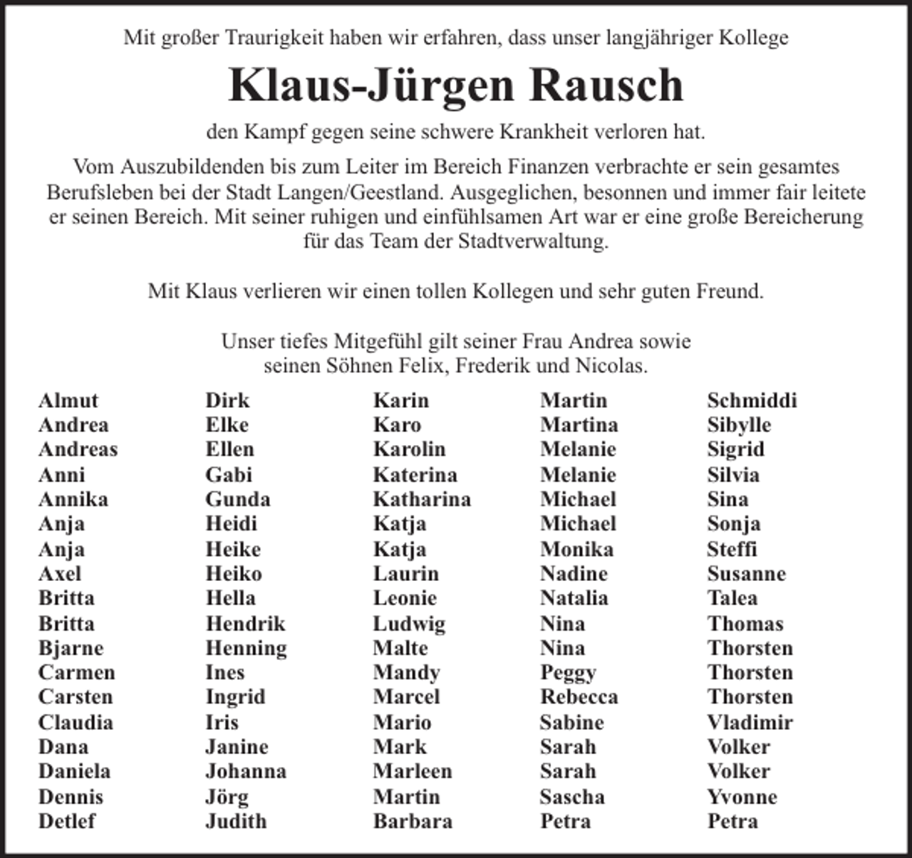 <p>Mit großer Traurigkeit haben wir erfahren, dass unser langjähriger Kollege</p><p>Klaus-Jürgen Rausch</p><p>den Kampf gegen seine schwere Krankheit verloren hat.<br />Vom Auszubildenden bis zum Leiter im Bereich Finanzen verbrachte er sein gesamtes<br />Berufsleben bei der Stadt Langen/Geestland. Ausgeglichen, besonnen und immer fair leitete<br />er seinen Bereich. Mit seiner ruhigen und einfühlsamen Art war er eine große Bereicherung<br />für das Team der Stadtverwaltung.<br />Mit Klaus verlieren wir einen tollen Kollegen und sehr guten Freund.<br />Unser tiefes Mitgefühl gilt seiner Frau Andrea sowie<br />seinen Söhnen Felix, Frederik und Nicolas.<br />Almut<br />Andrea<br />Andreas<br />Anni<br />Annika<br />Anja<br />Anja<br />Axel<br />Britta<br />Britta<br />Bjarne<br />Carmen<br />Carsten<br />Claudia<br />Dana<br />Daniela<br />Dennis<br />Detlef</p><p>Dirk<br />Elke<br />Ellen<br />Gabi<br />Gunda<br />Heidi<br />Heike<br />Heiko<br />Hella<br />Hendrik<br />Henning<br />Ines<br />Ingrid<br />Iris<br />Janine<br />Johanna<br />Jörg<br />Judith</p><p>Karin<br />Karo<br />Karolin<br />Katerina<br />Katharina<br />Katja<br />Katja<br />Laurin<br />Leonie<br />Ludwig<br />Malte<br />Mandy<br />Marcel<br />Mario<br />Mark<br />Marleen<br />Martin<br />Barbara</p><p>Martin<br />Martina<br />Melanie<br />Melanie<br />Michael<br />Michael<br />Monika<br />Nadine<br />Natalia<br />Nina<br />Nina<br />Peggy<br />Rebecca<br />Sabine<br />Sarah<br />Sarah<br />Sascha<br />Petra</p><p>Schmiddi<br />Sibylle<br />Sigrid<br />Silvia<br />Sina<br />Sonja<br />Steffi<br />Susanne<br />Talea<br />Thomas<br />Thorsten<br />Thorsten<br />Thorsten<br />Vladimir<br />Volker<br />Volker<br />Yvonne<br />Petra</p>