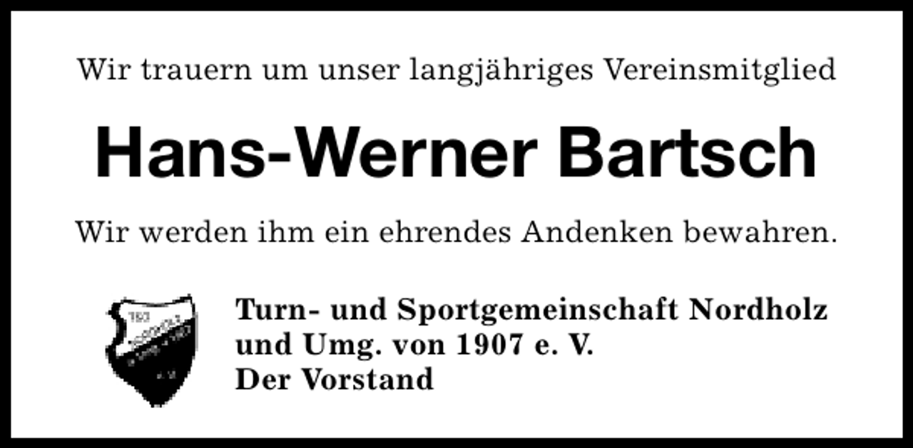 <p>Wir trauern um unser langjähriges Vereinsmitglied</p><p>Hans-Werner Bartsch<br />Wir werden ihm ein ehrendes Andenken bewahren.<br />Turn- und Sportgemeinschaft Nordholz<br />und Umg. von 1907 e. V.<br />Der Vorstand</p>