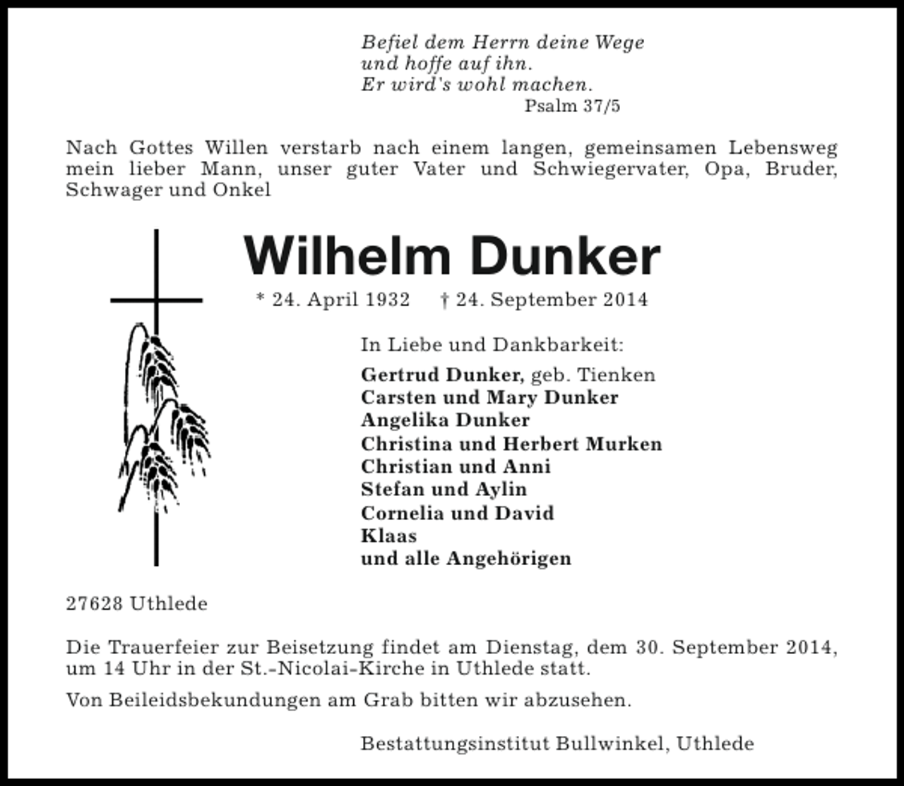 <p>Befiel dem Herrn deine Wege<br />und hoffe auf ihn.<br />Er wird's wohl machen.<br />Psalm 37/5</p><p>Nach Gottes Willen verstarb nach einem langen, gemeinsamen Lebensweg<br />mein lieber Mann, unser guter Vater und Schwiegervater, Opa, Bruder,<br />Schwager und Onkel</p><p>Wilhelm Dunker<br />* 24. April 1932</p><p>† 24. September 2014</p><p>In Liebe und Dankbarkeit:<br />Gertrud Dunker, geb. Tienken<br />Carsten und Mary Dunker<br />Angelika Dunker<br />Christina und Herbert Murken<br />Christian und Anni<br />Stefan und Aylin<br />Cornelia und David<br />Klaas<br />und alle Angehörigen<br />27628 Uthlede<br />Die Trauerfeier zur Beisetzung findet am Dienstag, dem 30. September 2014,<br />um 14 Uhr in der St.-Nicolai-Kirche in Uthlede statt.<br />Von Beileidsbekundungen am Grab bitten wir abzusehen.<br />Bestattungsinstitut Bullwinkel, Uthlede</p>