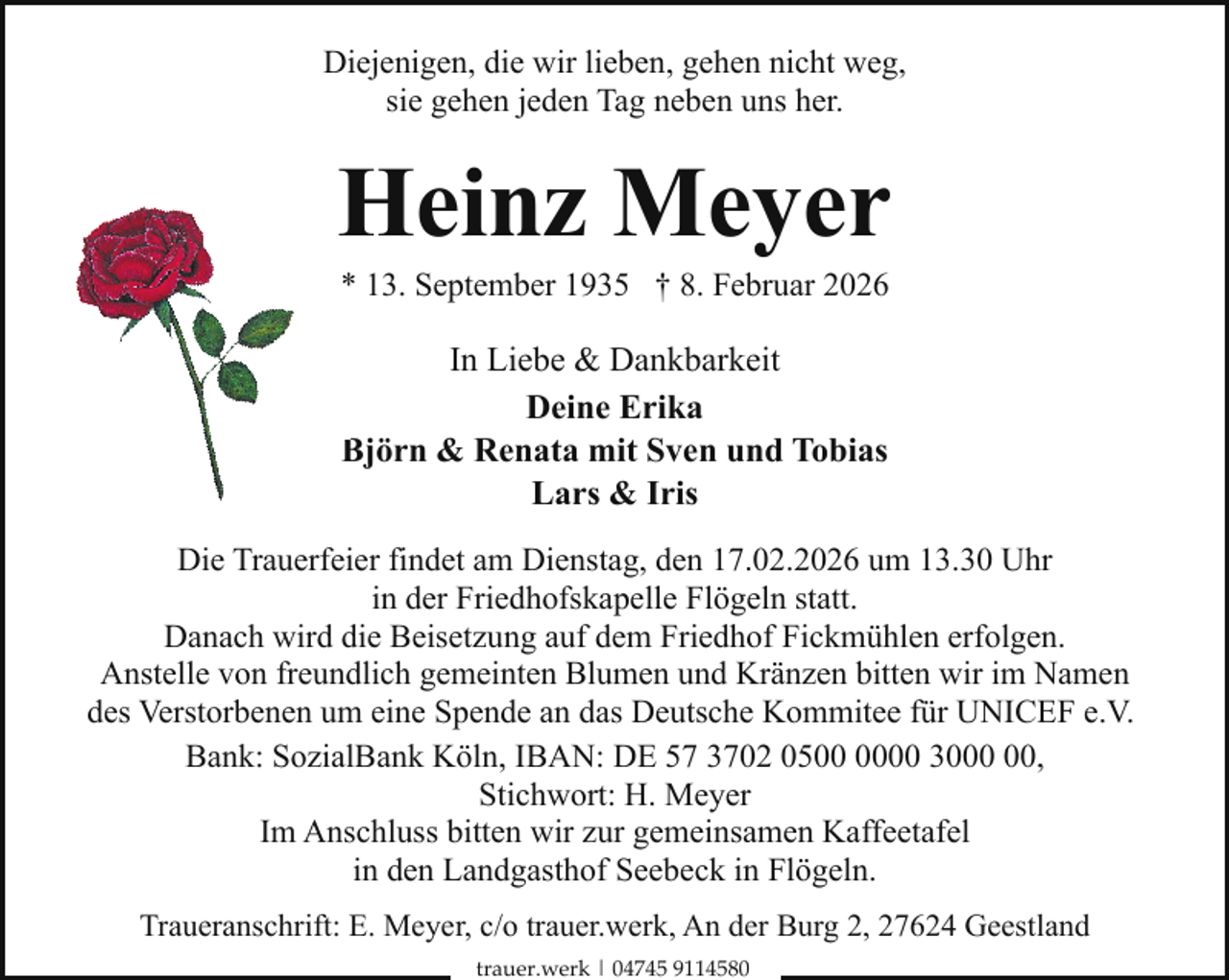 <p>Diejenigen, die wir lieben, gehen nicht weg,<br />sie gehen jeden Tag neben uns her.</p><p>Heinz Meyer<br />* 13. September 1935 † 8. Februar 2026</p><p>In Liebe &amp; Dankbarkeit<br />Deine Erika<br />Björn<br />&amp; Renata mit Sven und Tobias<br />B<br />Lars &amp; Iris<br />Die Trauerfeier findet am Dienstag, den 17.02.2026 um 13.30 Uhr<br />in der Friedhofskapelle Flögeln statt.<br />Danach wird die Beisetzung auf dem Friedhof Fickmühlen erfolgen.<br />Anstelle von freundlich gemeinten Blumen und Kränzen bitten wir im Namen<br />des Verstorbenen um eine Spende an das Deutsche Kommitee für UNICEF e.V.<br />Bank: SozialBank Köln, IBAN: DE 57 3702 0500 30,<br />Stichwort: H. Meyer<br />Im Anschluss bitten wir zur gemeinsamen Kaffeetafel<br />in den Landgasthof Seebeck in Flögeln.<br />Traueranschrift: E. Meyer, c/o trauer.werk, An der Burg 2, 27624 Geestland<br />trauer.werk | 04745 9114580</p>