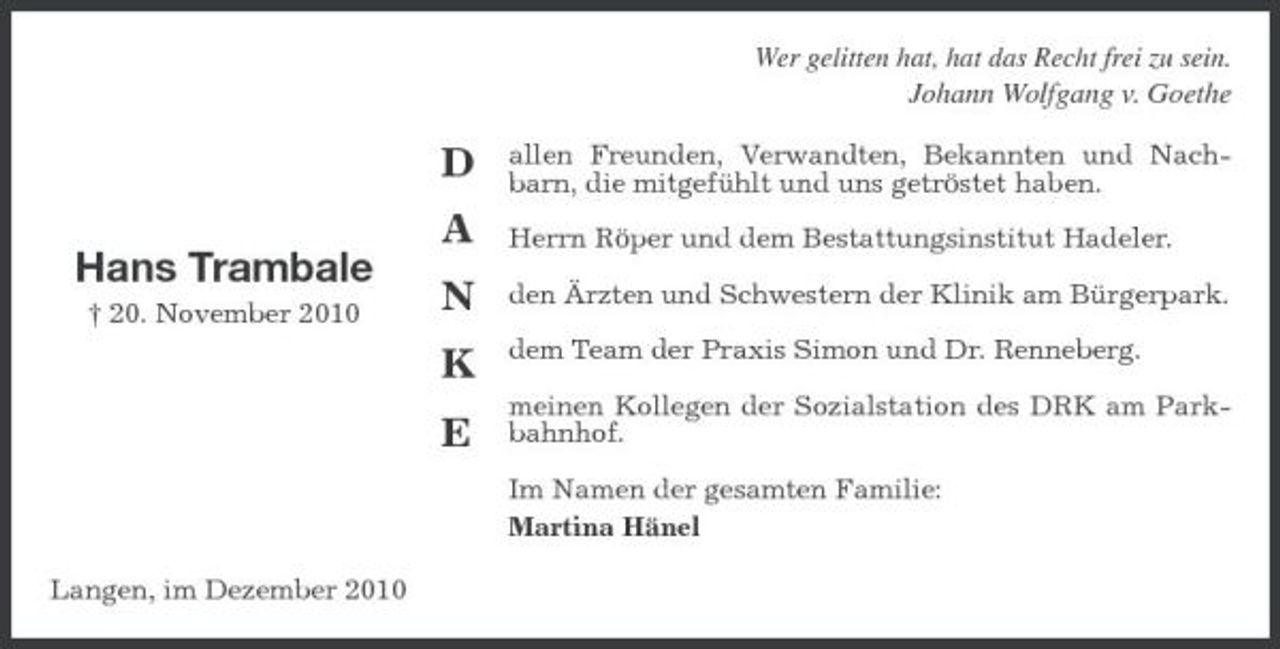 <p>Wer gelitten hat, hat das Recht frei zu sein.</p><p>Johann Wolfgang v. Goethe</p><p>D A Hans Trambale<br />† 20. November 2010</p><p>allen Freunden, Verwandten, Bekannten und Nachbarn, die mitgefühlt und uns getröstet haben. Herrn Röper und dem Bestattungsinstitut Hadeler. den Ärzten und Schwestern der Klinik am Bürgerpark. dem Team der Praxis Simon und Dr. Renneberg. meinen Kollegen der Sozialstation des DRK am Parkbahnhof. Im Namen der gesamten Familie: Martina Hänel</p><p>N K E</p><p>Langen, im Dezember 2010</p>