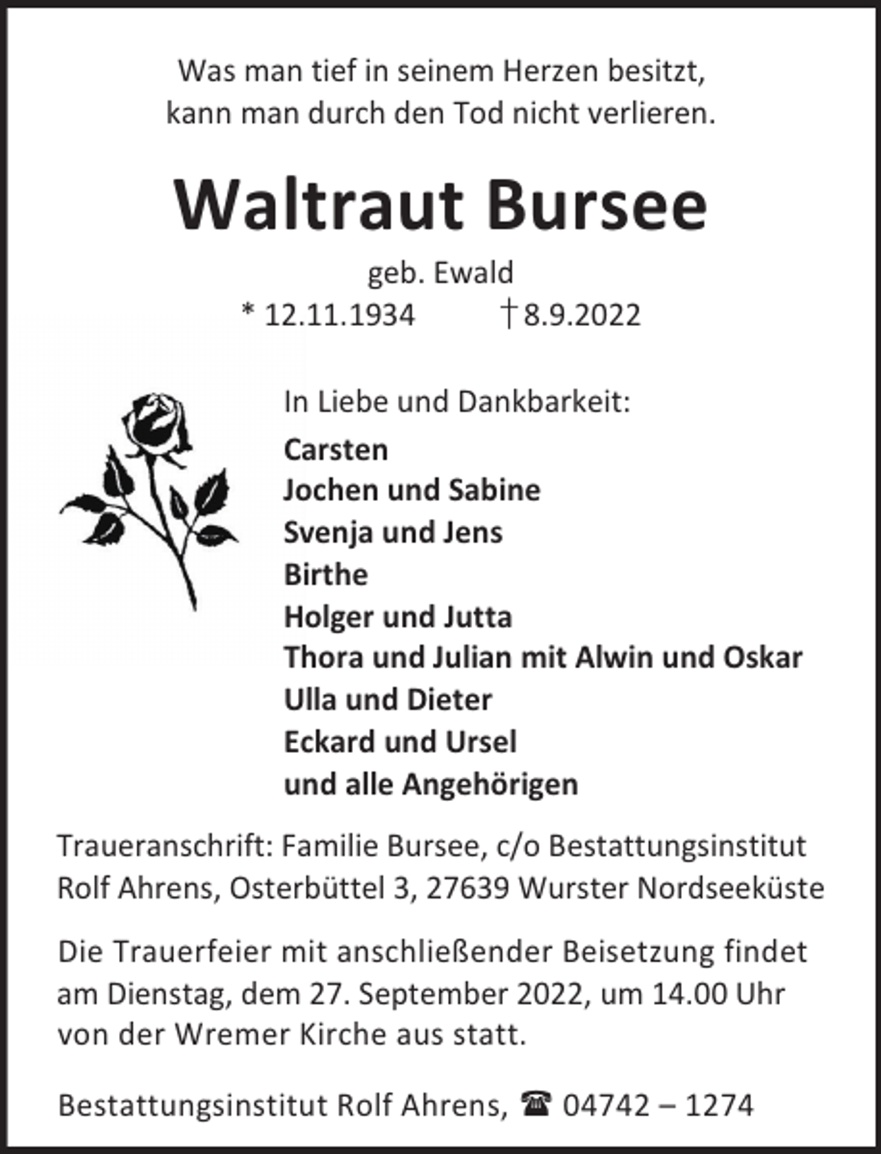 <p>Was man tief in seinem Herzen besitzt,<br />kann man durch den Tod nicht verlieren.</p><p>Waltraut Bursee<br />geb. Ewald<br />* 12.11.1934<br />† 8.9.2022</p><p>In Liebe und Dankbarkeit:<br />Carsten<br />Jochen und Sabine<br />Svenja und Jens<br />Birthe<br />Holger und Jutta<br />Thora und Julian mit Alwin und Oskar<br />Ulla und Dieter<br />Eckard und Ursel<br />und alle Angehörigen<br />Traueranschrift: Familie Bursee, c/o Bestattungsinstitut<br />Rolf Ahrens, Osterbüttel 3, 27639 Wurster Nordseeküste<br />Die Trauerfeier mit anschließender Beisetzung findet<br />am Dienstag, dem 27. September 2022, um 14.00 Uhr<br />von der Wremer Kirche aus statt.<br />Bestattungsinstitut Rolf Ahrens,  04742 – 1274</p>