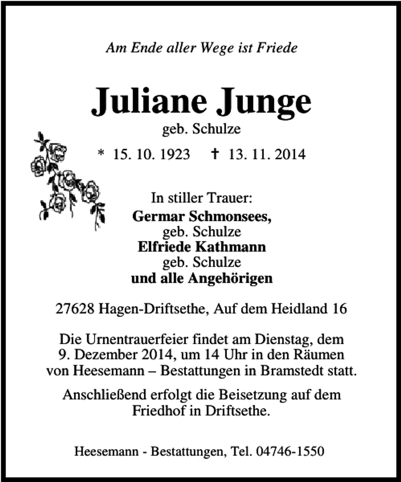 <p>Am Ende aller Wege ist Friede</p><p>Juliane Junge<br />geb. Schulze</p><p>* 15. 10. 1923</p><p>13. 11. 2014</p><p>In stiller Trauer:<br />Germar Schmonsees,<br />geb. Schulze<br />Elfriede Kathmann<br />geb. Schulze<br />und alle Angehörigen<br />27628 Hagen-Driftsethe, Auf dem Heidland 16<br />Die Urnentrauerfeier findet am Dienstag, dem<br />9. Dezember 2014, um 14 Uhr in den Räumen<br />von Heesemann – Bestattungen in Bramstedt statt.<br />Anschließend erfolgt die Beisetzung auf dem<br />Friedhof in Driftsethe.<br />Heesemann - Bestattungen, Tel. 04746-1550</p>