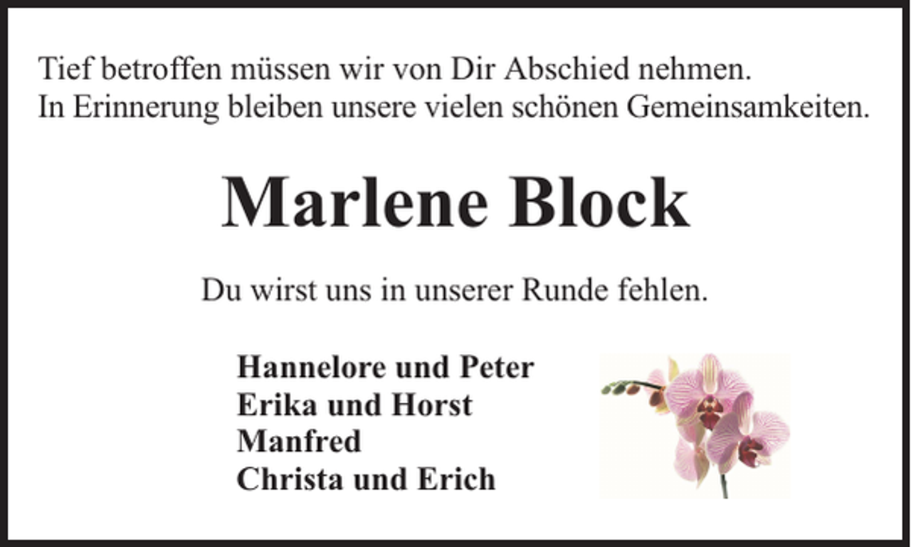 <p>Tief betroffen müssen wir von Dir Abschied nehmen.<br />In Erinnerung bleiben unsere vielen schönen Gemeinsamkeiten.</p><p>Marlene Block<br />Du wirst uns in unserer Runde fehlen.<br />Hannelore und Peter<br />Erika und Horst<br />Manfred<br />Christa und Erich</p>