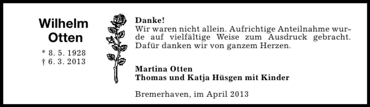 <p>Wilhelm<br />Otten<br />* 8. 5. 1928<br />† 6. 3. 2013</p><p>Danke!<br />Wir waren nicht allein. Aufrichtige Anteilnahme wurde auf vielfältige Weise zum Ausdruck gebracht.<br />Dafür danken wir von ganzem Herzen.<br />Martina Otten<br />Thomas und Katja Hüsgen mit Kinder<br />Bremerhaven, im April 2013</p>