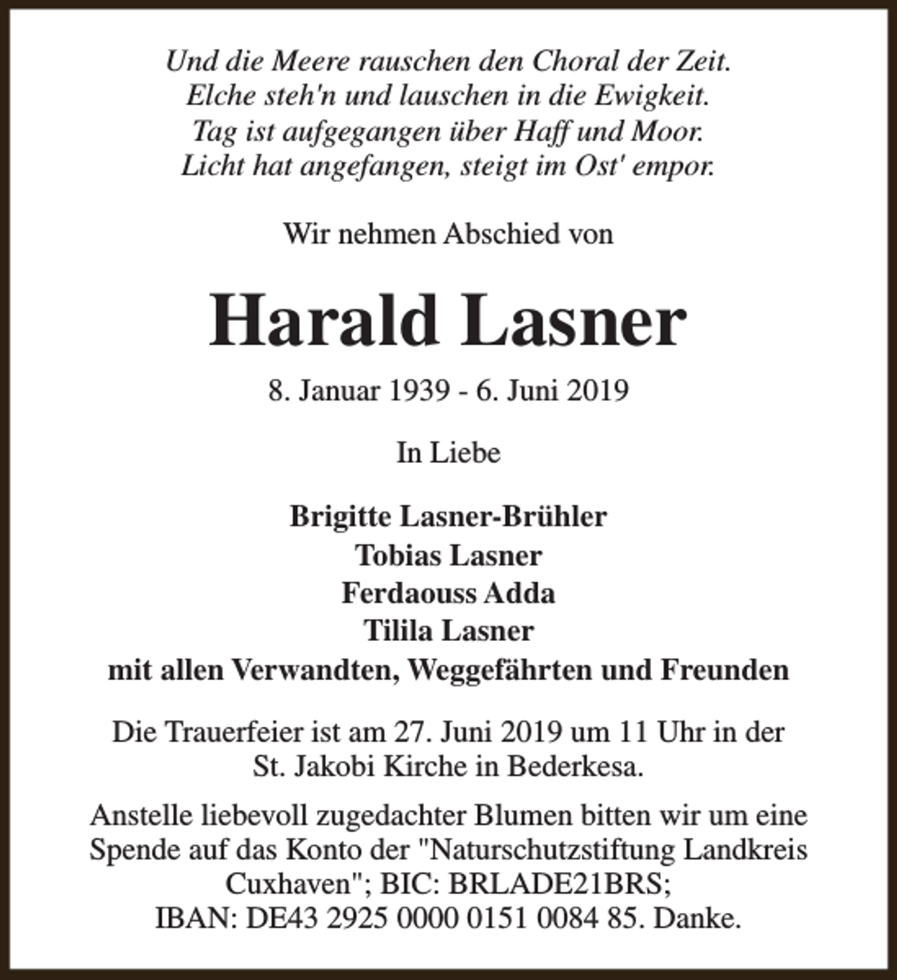 <p>Und die Meere rauschen den Choral der Zeit.<br />Elche steh'n und lauschen in die Ewigkeit.<br />Tag ist aufgegangen über Haff und Moor.<br />Licht hat angefangen, steigt im Ost' empor.<br />Wir nehmen Abschied von</p><p>Harald Lasner<br />8. Januar 1939 - 6. Juni 2019<br />In Liebe<br />Brigitte Lasner-Brühler<br />Tobias Lasner<br />Ferdaouss Adda<br />Tilila Lasner<br />mit allen Verwandten, Weggefährten und Freunden<br />Die Trauerfeier ist am 27. Juni 2019 um 11 Uhr in der<br />St. Jakobi Kirche in Bederkesa.<br />Anstelle liebevoll zugedachter Blumen bitten wir um eine<br />Spende auf das Konto der "Naturschutzstiftung Landkreis<br />Cuxhaven"; BIC: BRLADE21BRS;<br />IBAN: DE43 2925 000151 0084 85. Danke.</p>