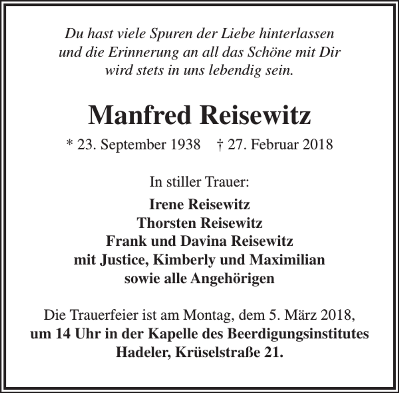 <p>Du hast viele Spuren der Liebe hinterlassen<br />und die Erinnerung an all das Schöne mit Dir<br />wird stets in uns lebendig sein.</p><p>Manfred Reisewitz<br />* 23. September 1938</p><p>† 27. Februar 2018</p><p>In stiller Trauer:<br />Irene Reisewitz<br />Thorsten Reisewitz<br />Frank und Davina Reisewitz<br />mit Justice, Kimberly und Maximilian<br />sowie alle Angehörigen<br />Die Trauerfeier ist am Montag, dem 5. März 2018,<br />um 14 Uhr in der Kapelle des Beerdigungsinstitutes<br />Hadeler, Krüselstraße 21.</p>