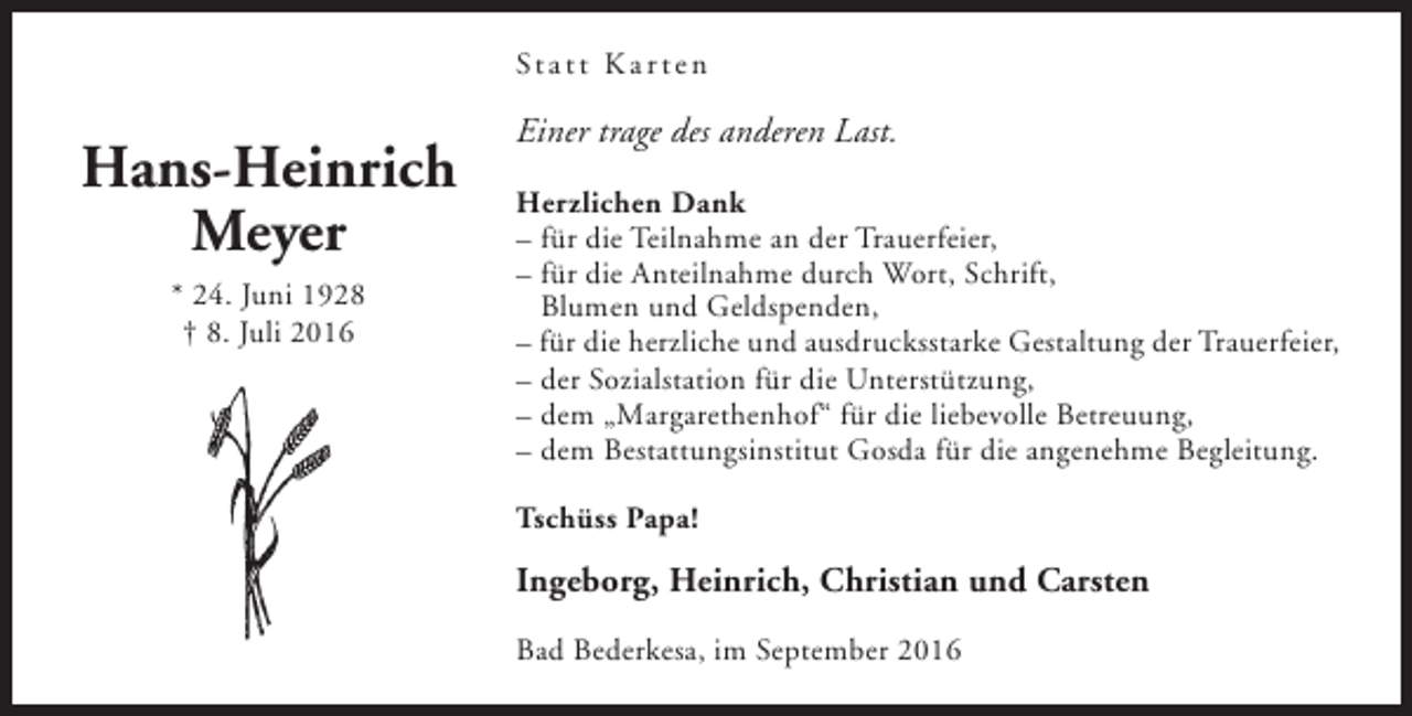 <p>St a t t K a r t e n</p><p>Hans-Heinrich<br />Meyer<br />* 24. Juni 1928<br />† 8. Juli 2016</p><p>Einer trage des anderen Last.<br />Herzlichen Dank<br />– für die Teilnahme an der Trauerfeier,<br />– für die Anteilnahme durch Wort, Schrift,<br />Blumen und Geldspenden,<br />– für die herzliche und ausdrucksstarke Gestaltung der Trauerfeier,<br />– der Sozialstation für die Unterstützung,<br />– dem „Margarethenhof“ für die liebevolle Betreuung,<br />– dem Bestattungsinstitut Gosda für die angenehme Begleitung.<br />Tschüss Papa!</p><p>Ingeborg, Heinrich, Christian und Carsten<br />Bad Bederkesa, im September 2016</p>