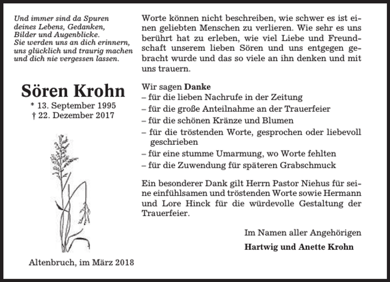 <p>Und immer sind da Spuren<br />deines Lebens, Gedanken,<br />Bilder und Augenblicke.<br />Sie werden uns an dich erinnern,<br />uns glücklich und traurig machen<br />und dich nie vergessen lassen.</p><p>Worte können nicht beschreiben, wie schwer es ist einen geliebten Menschen zu verlieren. Wie sehr es uns<br />berührt hat zu erleben, wie viel Liebe und Freundschaft unserem lieben Sören und uns entgegen gebracht wurde und das so viele an ihn denken und mit<br />uns trauern.</p><p>Sören Krohn</p><p>Wir sagen Danke<br />– für die lieben Nachrufe in der Zeitung<br />– für die große Anteilnahme an der Trauerfeier<br />– für die schönen Kränze und Blumen<br />– für die tröstenden Worte, gesprochen oder liebevoll<br />geschrieben<br />– für eine stumme Umarmung, wo Worte fehlten<br />– für die Zuwendung für späteren Grabschmuck</p><p>* 13. September 1995<br />† 22. Dezember 2017</p><p>Ein besonderer Dank gilt Herrn Pastor Niehus für seine einfühlsamen und tröstenden Worte sowie Hermann<br />und Lore Hinck für die würdevolle Gestaltung der<br />Trauerfeier.<br />Im Namen aller Angehörigen<br />Hartwig und Anette Krohn<br />Altenbruch, im März 2018</p>