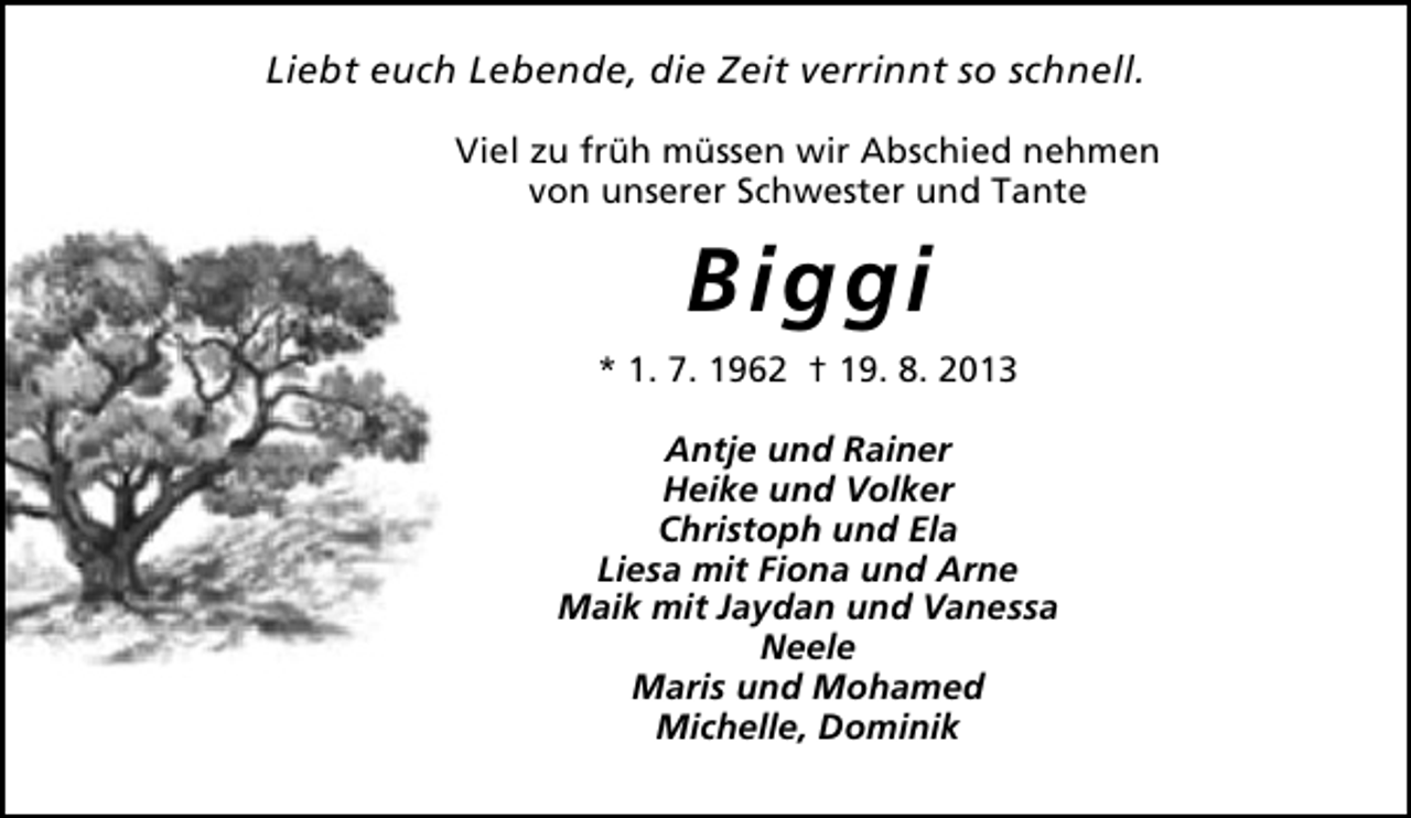 <p>Liebt euch Lebende, die Zeit verrinnt so schnell.<br />Viel zu früh müssen wir Abschied nehmen<br />von unserer Schwester und Tante</p><p>Biggi<br />* 1. 7. 1962 † 19. 8. 2013<br />Antje und Rainer<br />Heike und Volker<br />Christoph und Ela<br />Liesa mit Fiona und Arne<br />Maik mit Jaydan und Vanessa<br />Neele<br />Maris und Mohamed<br />Michelle, Dominik</p>