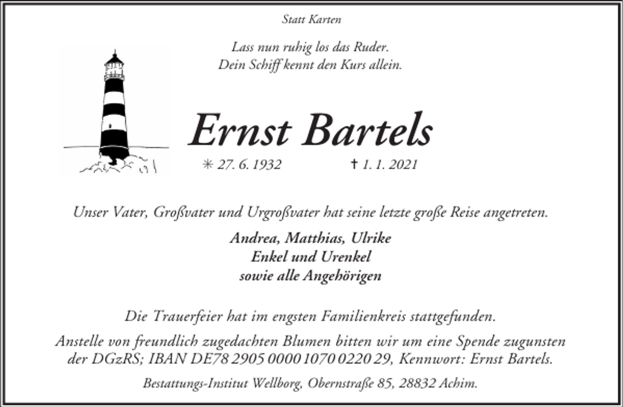 <p>Statt Karten</p><p>Lass nun ruhig los das Ruder.<br />Dein Schiff kennt den Kurs allein.</p><p>Ernst Bartels<br />S 27. 6. 1932</p><p>= 1. 1. 2021</p><p>Unser Vater, Großvater und Urgroßvater hat seine letzte große Reise angetreten.<br />Andrea, Matthias, Ulrike<br />Enkel und Urenkel<br />sowie alle Angehörigen<br />Die Trauerfeier hat im engsten Familienkreis stattgefunden.<br />Anstelle von freundlich zugedachten Blumen bitten wir um eine Spende zugunsten<br />der DGzRS; IBAN DE78 2905 0000 107220 29, Kennwort: Ernst Bartels.<br />Bestattungs-Institut Wellborg, Obernstraße 85, 28832 Achim.</p>