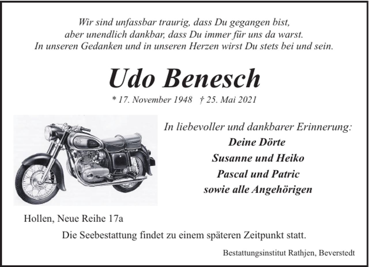 <p>Wir sind unfassbar traurig, dass Du gegangen bist,<br />aber unendlich dankbar, dass Du immer für uns da warst.<br />In unseren Gedanken und in unseren Herzen wirst Du stets bei und sein.</p><p>Udo Benesch<br />* 17. November 1948 † 25. Mai 2021</p><p>In liebevoller und dankbarer Erinnerung:<br />Deine Dörte<br />Susanne und Heiko<br />Pascal und Patric<br />sowie alle Angehörigen<br />Hollen, Neue Reihe 17a<br />Die Seebestattung findet zu einem späteren Zeitpunkt statt.<br />Bestattungsinstitut Rathjen, Beverstedt</p>