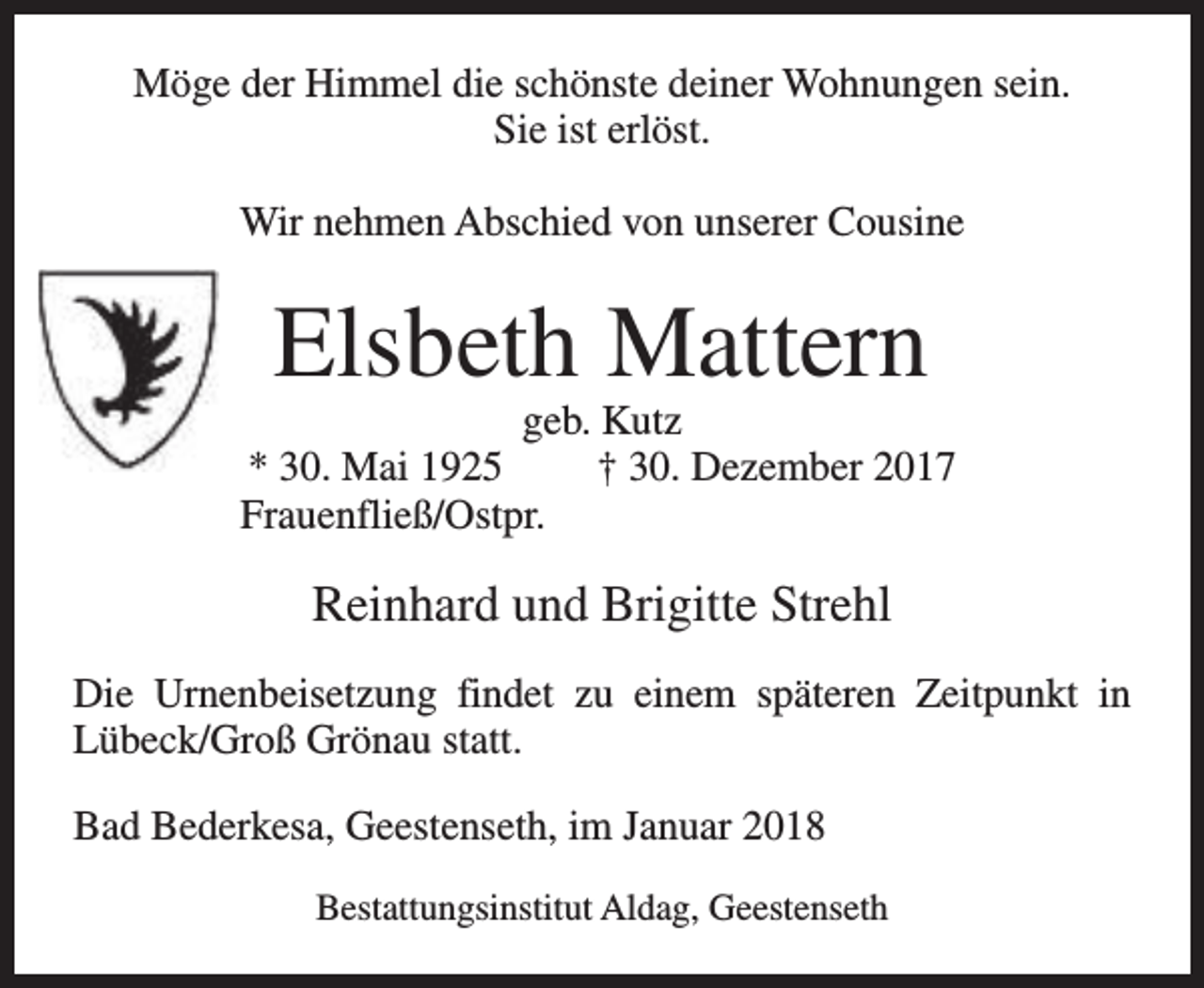 <p>Möge der Himmel die schönste deiner Wohnungen sein.<br />Sie ist erlöst.<br />Wir nehmen Abschied von unserer Cousine</p><p>Elsbeth Mattern</p><p>geb. Kutz<br />* 30. Mai 1925<br />† 30. Dezember 2017<br />Frauenfließ/Ostpr.</p><p>Reinhard und Brigitte Strehl<br />Die Urnenbeisetzung findet zu einem späteren Zeitpunkt in<br />Lübeck/Groß Grönau statt.<br />Bad Bederkesa, Geestenseth, im Januar 2018<br />Bestattungsinstitut Aldag, Geestenseth</p>