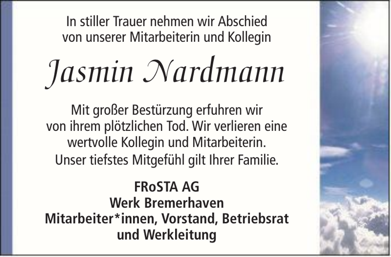 <p>In stiller Trauer nehmen wir Abschied<br />von unserer Mitarbeiterin und Kollegin</p><p>Jasmin Nardmann<br />Mit großer Bestürzung erfuhren wir<br />von ihrem plötzlichen Tod. Wir verlieren eine<br />wertvolle Kollegin und Mitarbeiterin.<br />Unser tiefstes Mitgefühl gilt Ihrer Familie.<br />FRoSTA AG<br />Werk Bremerhaven<br />Mitarbeiter*innen, Vorstand, Betriebsrat<br />und Werkleitung</p>