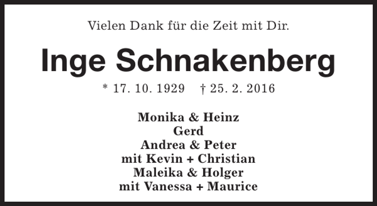 <p>Vielen Dank für die Zeit mit Dir.</p><p>Inge Schnakenberg<br />* 17. 10. 1929</p><p>† 25. 2. 2016</p><p>Monika &amp; Heinz<br />Gerd<br />Andrea &amp; Peter<br />mit Kevin + Christian<br />Maleika &amp; Holger<br />mit Vanessa + Maurice</p>