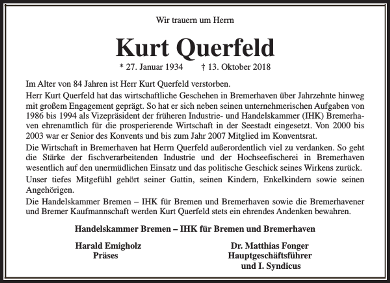 <p>Wir trauern um Herrn</p><p>Kurt Querfeld<br />* 27. Januar 1934</p><p>† 13. Oktober 2018</p><p>Im Alter von 84 Jahren ist Herr Kurt Querfeld verstorben.<br />Herr Kurt Querfeld hat das wirtschaftliche Geschehen in Bremerhaven über Jahrzehnte hinweg<br />mit großem Engagement geprägt. So hat er sich neben seinen unternehmerischen Aufgaben von<br />1986 bis 1994 als Vizepräsident der früheren Industrie- und Handelskammer (IHK) Bremerhaven ehrenamtlich für die prosperierende Wirtschaft in der Seestadt eingesetzt. Von 2000 bis<br />2003 war er Senior des Konvents und bis zum Jahr 2007 Mitglied im Konventsrat.<br />Die Wirtschaft in Bremerhaven hat Herrn Querfeld außerordentlich viel zu verdanken. So geht<br />die Stärke der fischverarbeitenden Industrie und der Hochseefischerei in Bremerhaven<br />wesentlich auf den unermüdlichen Einsatz und das politische Geschick seines Wirkens zurück.<br />Unser tiefes Mitgefühl gehört seiner Gattin, seinen Kindern, Enkelkindern sowie seinen<br />Angehörigen.<br />Die Handelskammer Bremen – IHK für Bremen und Bremerhaven sowie die Bremerhavener<br />und Bremer Kaufmannschaft werden Kurt Querfeld stets ein ehrendes Andenken bewahren.<br />Handelskammer Bremen – IHK für Bremen und Bremerhaven<br />Harald Emigholz<br />Präses</p><p>Dr. Matthias Fonger<br />Hauptgeschäftsführer<br />und I. Syndicus</p>