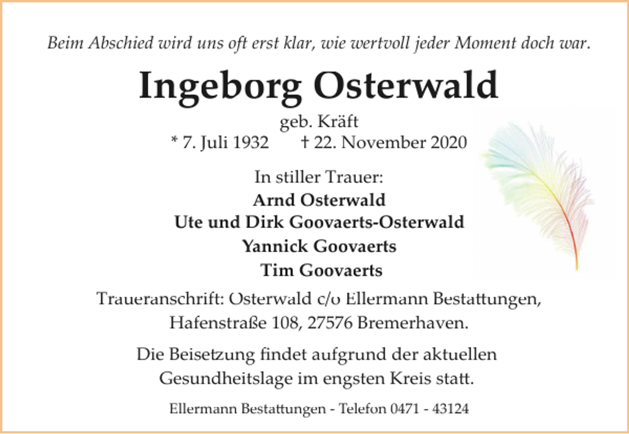<p>Beim Abschied wird uns oft erst klar, wie wertvoll jeder Moment doch war.</p><p>Ingeborg Osterwald<br />geb. Kräft<br />† 22. November 2020<br />* 7. Juli 1932<br />In stiller Trauer:<br />Arnd Osterwald<br />Ute und Dirk Goovaerts-Osterwald<br />Yannick Goovaerts<br />Tim Goovaerts<br />Traueranschrift: Osterwald c/o Ellermann Bestattungen,<br />Hafenstraße 108, 27576 Bremerhaven.<br />Die Beisetzung ﬁndet aufgrund der aktuellen<br />Gesundheitslage im engsten Kreis statt.<br />Ellermann Bestattungen ­ Telefon 0471 ­ 43124</p>