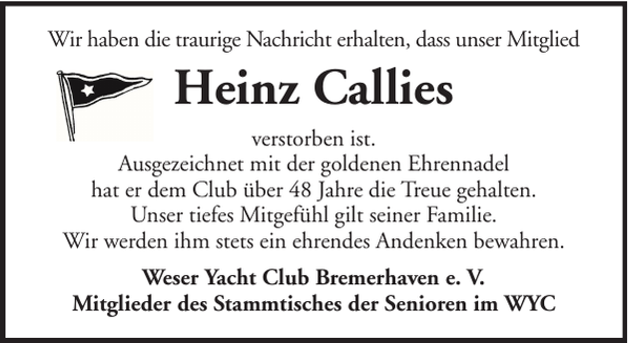 <p>Wir haben die traurige Nachricht erhalten, dass unser Mitglied</p><p>Heinz Callies<br />verstorben ist.<br />Ausgezeichnet mit der goldenen Ehrennadel<br />hat er dem Club über 48 Jahre die Treue gehalten.<br />Unser tiefes Mitgefühl gilt seiner Familie.<br />Wir werden ihm stets ein ehrendes Andenken bewahren.<br />Weser Yacht Club Bremerhaven e. V.<br />Mitglieder des Stammtisches der Senioren im WYC</p>