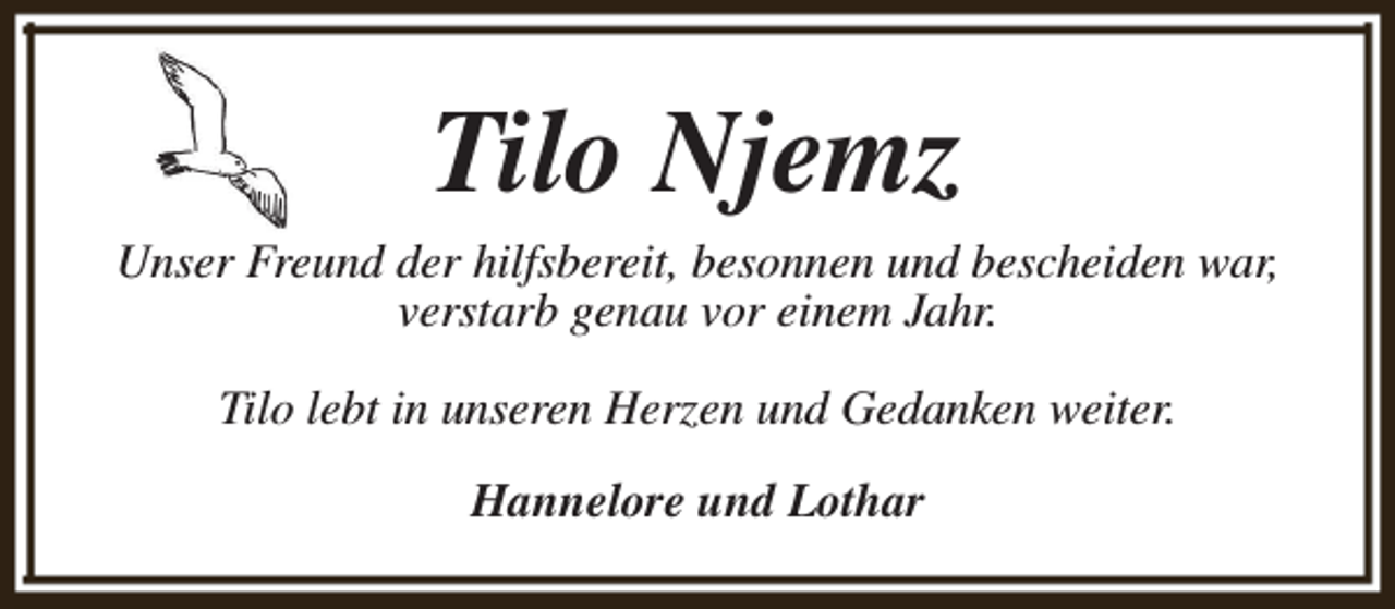 <p>Tilo Njemz<br />Unser Freund der hilfsbereit, besonnen und bescheiden war,<br />verstarb genau vor einem Jahr.<br />Tilo lebt in unseren Herzen und Gedanken weiter.<br />Hannelore und Lothar</p>