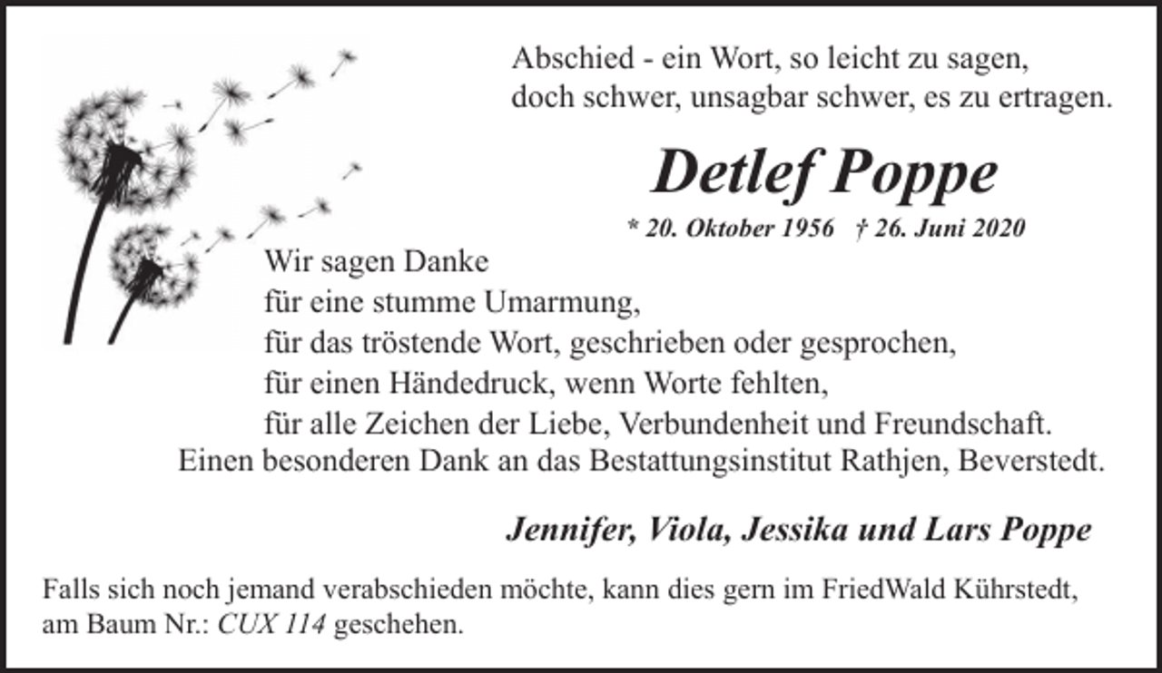 <p>Abschied - ein Wort, so leicht zu sagen,<br />doch schwer, unsagbar schwer, es zu ertragen.</p><p>Detlef Poppe</p><p>* 20. Oktober 1956 † 26. Juni 2020</p><p>Wir sagen Danke<br />für eine stumme Umarmung,<br />für das tröstende Wort, geschrieben oder gesprochen,<br />für einen Händedruck, wenn Worte fehlten,<br />für alle Zeichen der Liebe, Verbundenheit und Freundschaft.<br />Einen besonderen Dank an das Bestattungsinstitut Rathjen, Beverstedt.</p><p>Jennifer, Viola, Jessika und Lars Poppe<br />Falls sich noch jemand verabschieden möchte, kann dies gern im FriedWald Kührstedt,<br />am Baum Nr.: CUX 114 geschehen.</p>